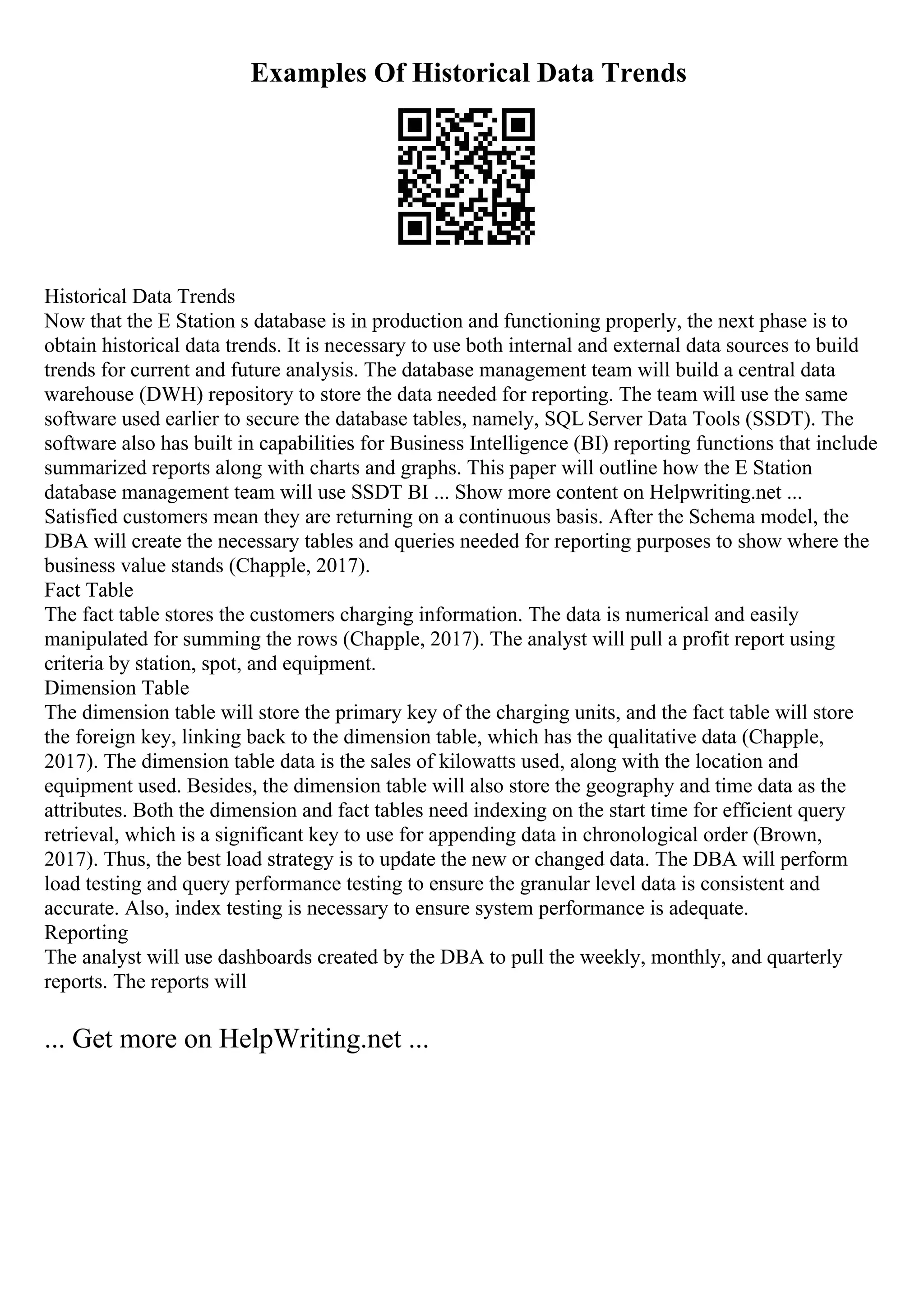 Examples Of Historical Data Trends
Historical Data Trends
Now that the E Station s database is in production and functioning properly, the next phase is to
obtain historical data trends. It is necessary to use both internal and external data sources to build
trends for current and future analysis. The database management team will build a central data
warehouse (DWH) repository to store the data needed for reporting. The team will use the same
software used earlier to secure the database tables, namely, SQL Server Data Tools (SSDT). The
software also has built in capabilities for Business Intelligence (BI) reporting functions that include
summarized reports along with charts and graphs. This paper will outline how the E Station
database management team will use SSDT BI ... Show more content on Helpwriting.net ...
Satisfied customers mean they are returning on a continuous basis. After the Schema model, the
DBA will create the necessary tables and queries needed for reporting purposes to show where the
business value stands (Chapple, 2017).
Fact Table
The fact table stores the customers charging information. The data is numerical and easily
manipulated for summing the rows (Chapple, 2017). The analyst will pull a profit report using
criteria by station, spot, and equipment.
Dimension Table
The dimension table will store the primary key of the charging units, and the fact table will store
the foreign key, linking back to the dimension table, which has the qualitative data (Chapple,
2017). The dimension table data is the sales of kilowatts used, along with the location and
equipment used. Besides, the dimension table will also store the geography and time data as the
attributes. Both the dimension and fact tables need indexing on the start time for efficient query
retrieval, which is a significant key to use for appending data in chronological order (Brown,
2017). Thus, the best load strategy is to update the new or changed data. The DBA will perform
load testing and query performance testing to ensure the granular level data is consistent and
accurate. Also, index testing is necessary to ensure system performance is adequate.
Reporting
The analyst will use dashboards created by the DBA to pull the weekly, monthly, and quarterly
reports. The reports will
... Get more on HelpWriting.net ...
 