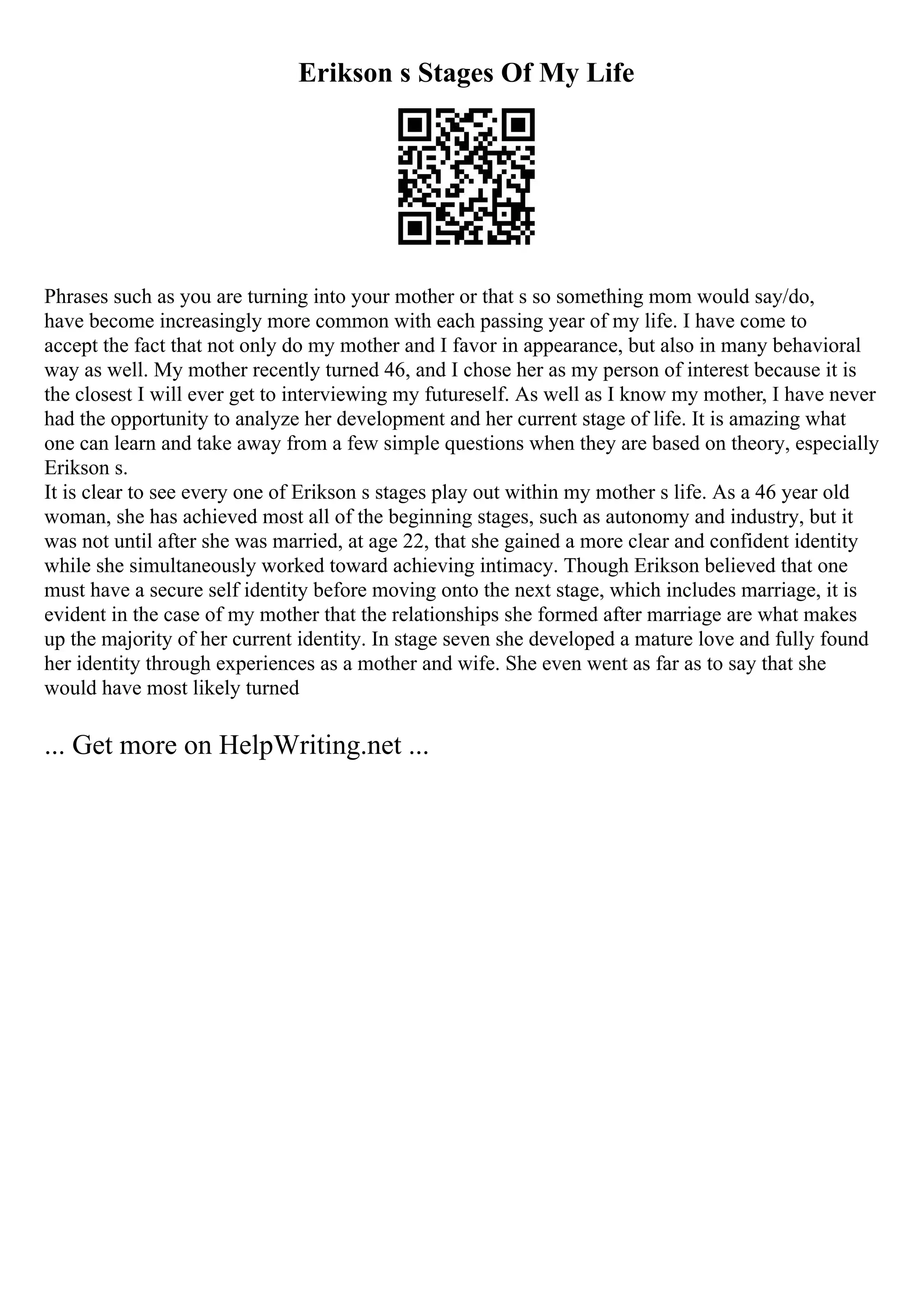 Erikson s Stages Of My Life
Phrases such as you are turning into your mother or that s so something mom would say/do,
have become increasingly more common with each passing year of my life. I have come to
accept the fact that not only do my mother and I favor in appearance, but also in many behavioral
way as well. My mother recently turned 46, and I chose her as my person of interest because it is
the closest I will ever get to interviewing my futureself. As well as I know my mother, I have never
had the opportunity to analyze her development and her current stage of life. It is amazing what
one can learn and take away from a few simple questions when they are based on theory, especially
Erikson s.
It is clear to see every one of Erikson s stages play out within my mother s life. As a 46 year old
woman, she has achieved most all of the beginning stages, such as autonomy and industry, but it
was not until after she was married, at age 22, that she gained a more clear and confident identity
while she simultaneously worked toward achieving intimacy. Though Erikson believed that one
must have a secure self identity before moving onto the next stage, which includes marriage, it is
evident in the case of my mother that the relationships she formed after marriage are what makes
up the majority of her current identity. In stage seven she developed a mature love and fully found
her identity through experiences as a mother and wife. She even went as far as to say that she
would have most likely turned
... Get more on HelpWriting.net ...
 