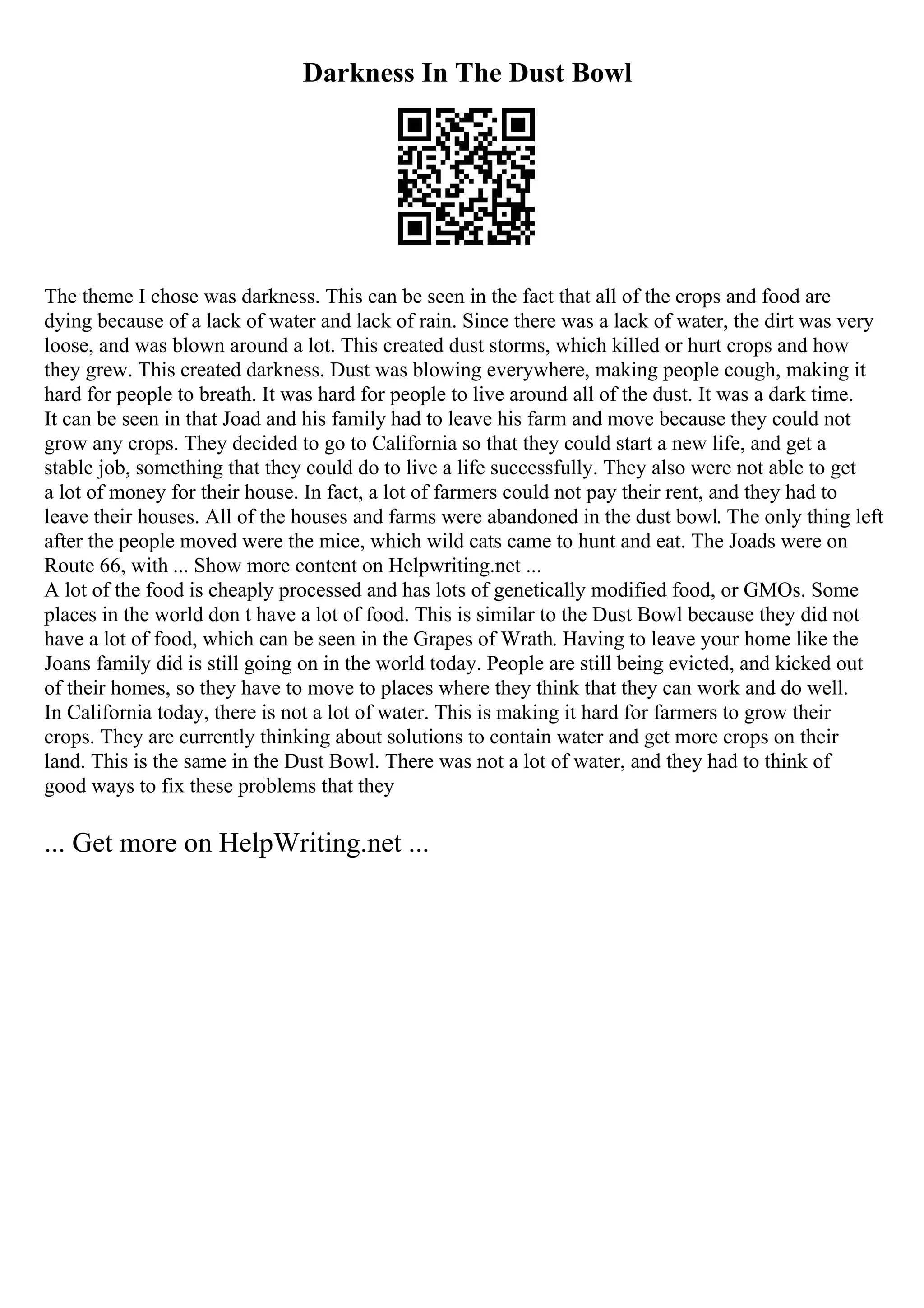 Darkness In The Dust Bowl
The theme I chose was darkness. This can be seen in the fact that all of the crops and food are
dying because of a lack of water and lack of rain. Since there was a lack of water, the dirt was very
loose, and was blown around a lot. This created dust storms, which killed or hurt crops and how
they grew. This created darkness. Dust was blowing everywhere, making people cough, making it
hard for people to breath. It was hard for people to live around all of the dust. It was a dark time.
It can be seen in that Joad and his family had to leave his farm and move because they could not
grow any crops. They decided to go to California so that they could start a new life, and get a
stable job, something that they could do to live a life successfully. They also were not able to get
a lot of money for their house. In fact, a lot of farmers could not pay their rent, and they had to
leave their houses. All of the houses and farms were abandoned in the dust bowl. The only thing left
after the people moved were the mice, which wild cats came to hunt and eat. The Joads were on
Route 66, with ... Show more content on Helpwriting.net ...
A lot of the food is cheaply processed and has lots of genetically modified food, or GMOs. Some
places in the world don t have a lot of food. This is similar to the Dust Bowl because they did not
have a lot of food, which can be seen in the Grapes of Wrath. Having to leave your home like the
Joans family did is still going on in the world today. People are still being evicted, and kicked out
of their homes, so they have to move to places where they think that they can work and do well.
In California today, there is not a lot of water. This is making it hard for farmers to grow their
crops. They are currently thinking about solutions to contain water and get more crops on their
land. This is the same in the Dust Bowl. There was not a lot of water, and they had to think of
good ways to fix these problems that they
... Get more on HelpWriting.net ...
 