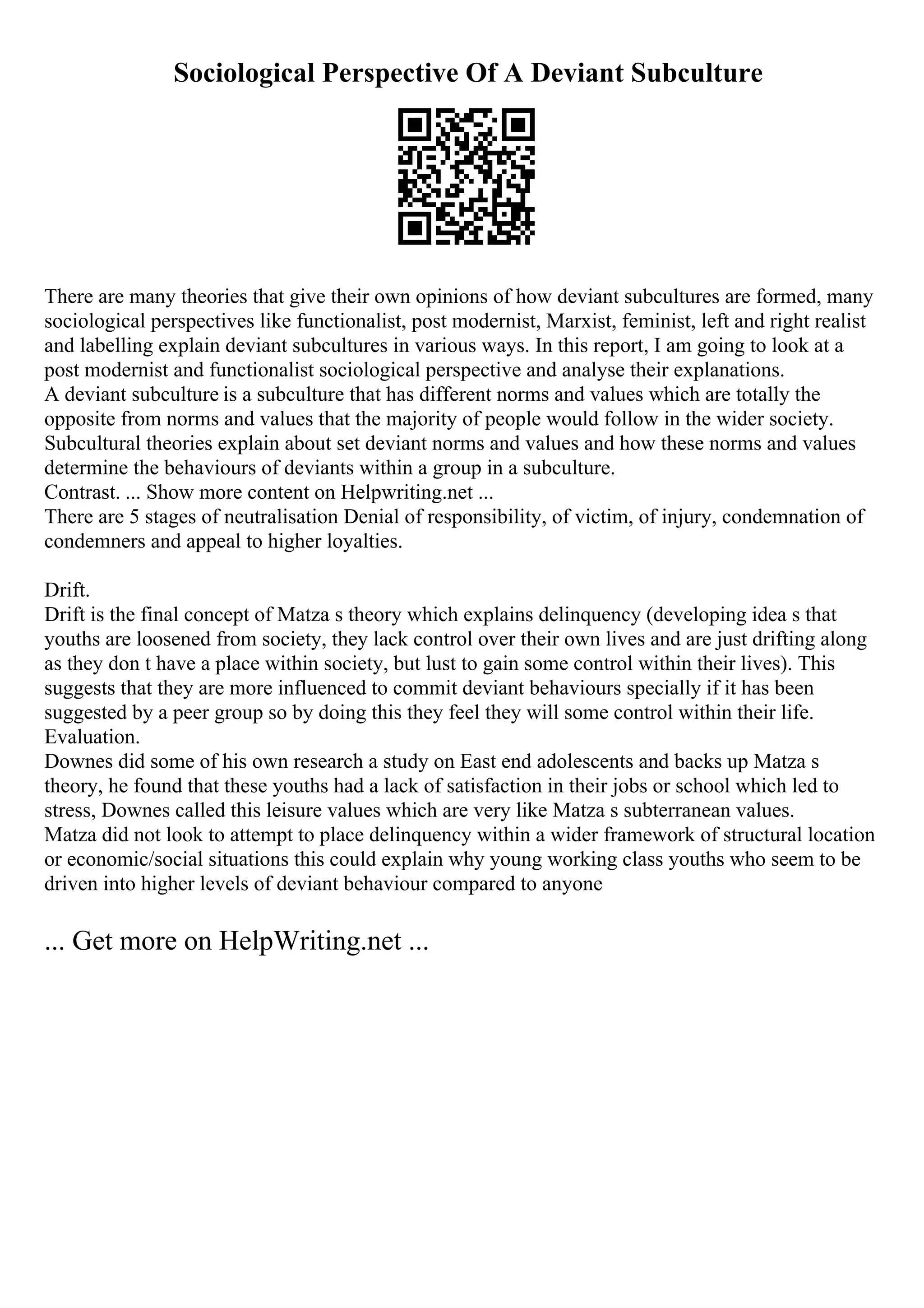 Sociological Perspective Of A Deviant Subculture
There are many theories that give their own opinions of how deviant subcultures are formed, many
sociological perspectives like functionalist, post modernist, Marxist, feminist, left and right realist
and labelling explain deviant subcultures in various ways. In this report, I am going to look at a
post modernist and functionalist sociological perspective and analyse their explanations.
A deviant subculture is a subculture that has different norms and values which are totally the
opposite from norms and values that the majority of people would follow in the wider society.
Subcultural theories explain about set deviant norms and values and how these norms and values
determine the behaviours of deviants within a group in a subculture.
Contrast. ... Show more content on Helpwriting.net ...
There are 5 stages of neutralisation Denial of responsibility, of victim, of injury, condemnation of
condemners and appeal to higher loyalties.
Drift.
Drift is the final concept of Matza s theory which explains delinquency (developing idea s that
youths are loosened from society, they lack control over their own lives and are just drifting along
as they don t have a place within society, but lust to gain some control within their lives). This
suggests that they are more influenced to commit deviant behaviours specially if it has been
suggested by a peer group so by doing this they feel they will some control within their life.
Evaluation.
Downes did some of his own research a study on East end adolescents and backs up Matza s
theory, he found that these youths had a lack of satisfaction in their jobs or school which led to
stress, Downes called this leisure values which are very like Matza s subterranean values.
Matza did not look to attempt to place delinquency within a wider framework of structural location
or economic/social situations this could explain why young working class youths who seem to be
driven into higher levels of deviant behaviour compared to anyone
... Get more on HelpWriting.net ...
 