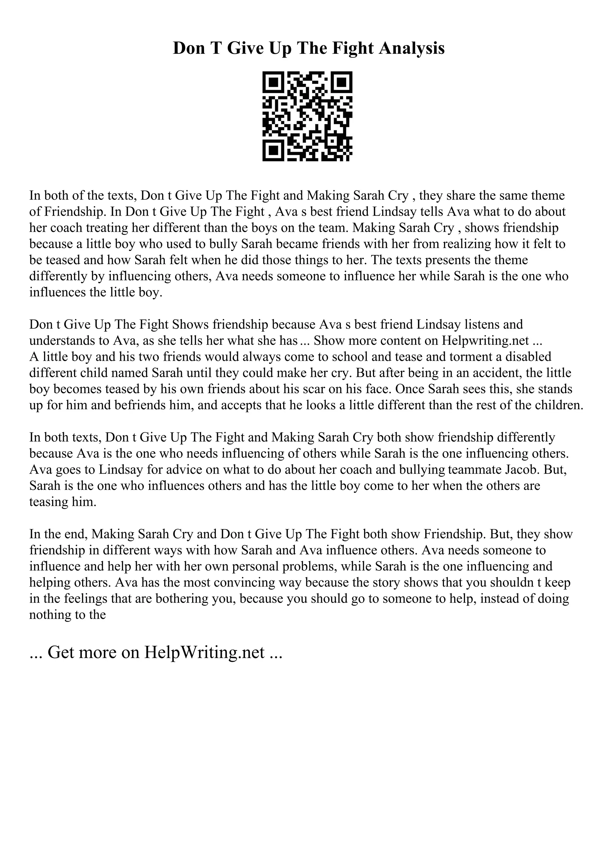 Don T Give Up The Fight Analysis
In both of the texts, Don t Give Up The Fight and Making Sarah Cry , they share the same theme
of Friendship. In Don t Give Up The Fight , Ava s best friend Lindsay tells Ava what to do about
her coach treating her different than the boys on the team. Making Sarah Cry , shows friendship
because a little boy who used to bully Sarah became friends with her from realizing how it felt to
be teased and how Sarah felt when he did those things to her. The texts presents the theme
differently by influencing others, Ava needs someone to influence her while Sarah is the one who
influences the little boy.
Don t Give Up The Fight Shows friendship because Ava s best friend Lindsay listens and
understands to Ava, as she tells her what she has... Show more content on Helpwriting.net ...
A little boy and his two friends would always come to school and tease and torment a disabled
different child named Sarah until they could make her cry. But after being in an accident, the little
boy becomes teased by his own friends about his scar on his face. Once Sarah sees this, she stands
up for him and befriends him, and accepts that he looks a little different than the rest of the children.
In both texts, Don t Give Up The Fight and Making Sarah Cry both show friendship differently
because Ava is the one who needs influencing of others while Sarah is the one influencing others.
Ava goes to Lindsay for advice on what to do about her coach and bullying teammate Jacob. But,
Sarah is the one who influences others and has the little boy come to her when the others are
teasing him.
In the end, Making Sarah Cry and Don t Give Up The Fight both show Friendship. But, they show
friendship in different ways with how Sarah and Ava influence others. Ava needs someone to
influence and help her with her own personal problems, while Sarah is the one influencing and
helping others. Ava has the most convincing way because the story shows that you shouldn t keep
in the feelings that are bothering you, because you should go to someone to help, instead of doing
nothing to the
... Get more on HelpWriting.net ...
 