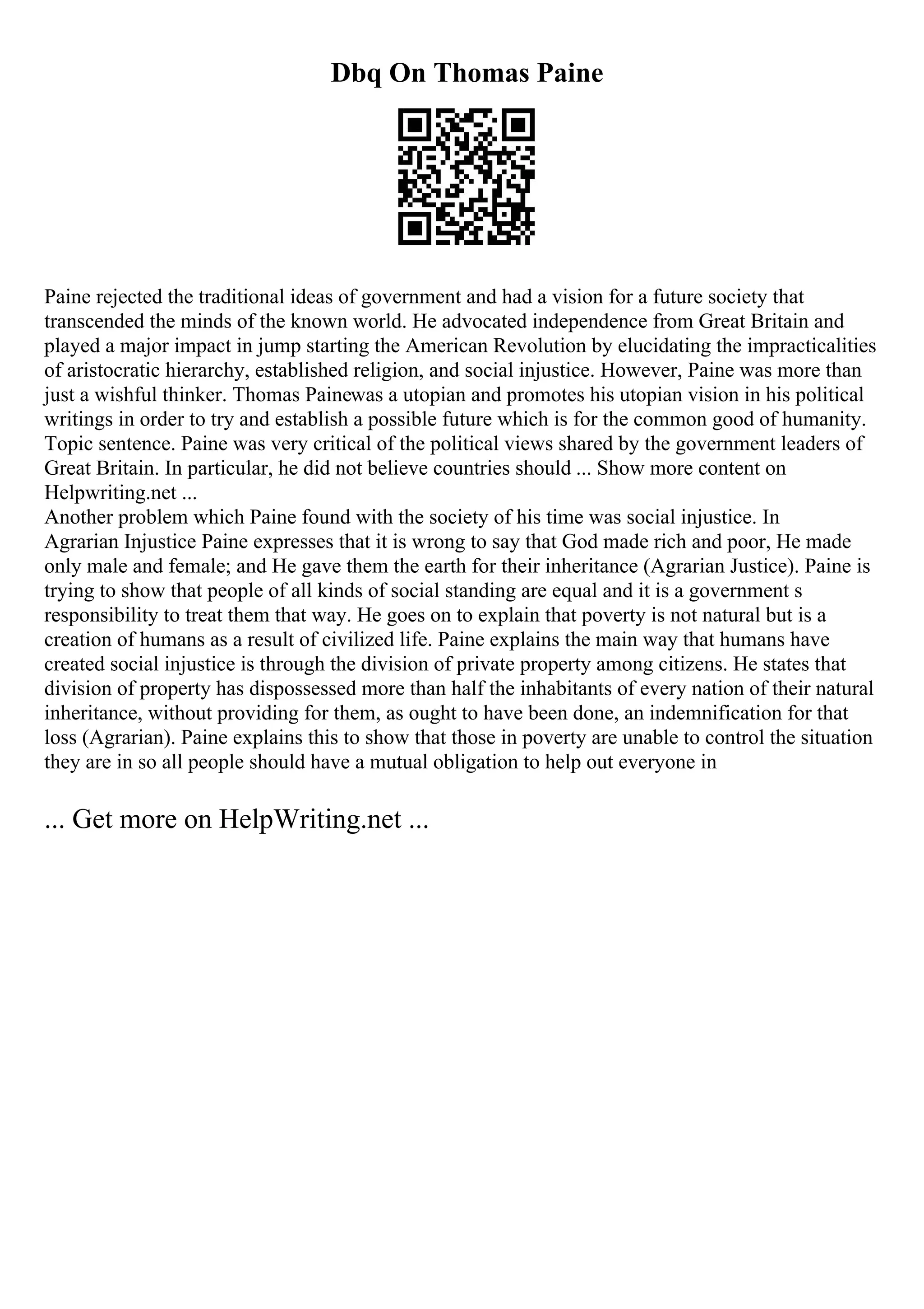 Dbq On Thomas Paine
Paine rejected the traditional ideas of government and had a vision for a future society that
transcended the minds of the known world. He advocated independence from Great Britain and
played a major impact in jump starting the American Revolution by elucidating the impracticalities
of aristocratic hierarchy, established religion, and social injustice. However, Paine was more than
just a wishful thinker. Thomas Painewas a utopian and promotes his utopian vision in his political
writings in order to try and establish a possible future which is for the common good of humanity.
Topic sentence. Paine was very critical of the political views shared by the government leaders of
Great Britain. In particular, he did not believe countries should ... Show more content on
Helpwriting.net ...
Another problem which Paine found with the society of his time was social injustice. In
Agrarian Injustice Paine expresses that it is wrong to say that God made rich and poor, He made
only male and female; and He gave them the earth for their inheritance (Agrarian Justice). Paine is
trying to show that people of all kinds of social standing are equal and it is a government s
responsibility to treat them that way. He goes on to explain that poverty is not natural but is a
creation of humans as a result of civilized life. Paine explains the main way that humans have
created social injustice is through the division of private property among citizens. He states that
division of property has dispossessed more than half the inhabitants of every nation of their natural
inheritance, without providing for them, as ought to have been done, an indemnification for that
loss (Agrarian). Paine explains this to show that those in poverty are unable to control the situation
they are in so all people should have a mutual obligation to help out everyone in
... Get more on HelpWriting.net ...
 