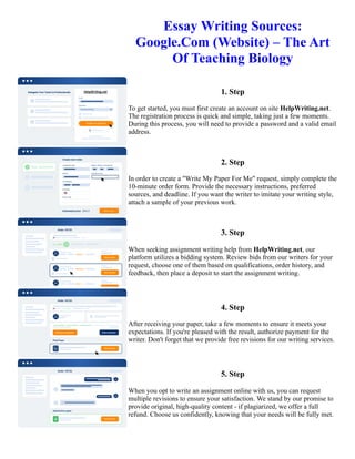 Essay Writing Sources:
Google.Com (Website) – The Art
Of Teaching Biology
1. Step
To get started, you must first create an account on site HelpWriting.net.
The registration process is quick and simple, taking just a few moments.
During this process, you will need to provide a password and a valid email
address.
2. Step
In order to create a "Write My Paper For Me" request, simply complete the
10-minute order form. Provide the necessary instructions, preferred
sources, and deadline. If you want the writer to imitate your writing style,
attach a sample of your previous work.
3. Step
When seeking assignment writing help from HelpWriting.net, our
platform utilizes a bidding system. Review bids from our writers for your
request, choose one of them based on qualifications, order history, and
feedback, then place a deposit to start the assignment writing.
4. Step
After receiving your paper, take a few moments to ensure it meets your
expectations. If you're pleased with the result, authorize payment for the
writer. Don't forget that we provide free revisions for our writing services.
5. Step
When you opt to write an assignment online with us, you can request
multiple revisions to ensure your satisfaction. We stand by our promise to
provide original, high-quality content - if plagiarized, we offer a full
refund. Choose us confidently, knowing that your needs will be fully met.
Essay Writing Sources: Google.Com (Website) – The Art Of Teaching Biology Essay Writing Sources:
Google.Com (Website) – The Art Of Teaching Biology
 