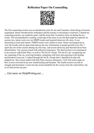 Reflection Paper On Counselling
The first counseling session was an introductory time for me and Counselor, Janine King to become
acquainted. Janine introduced her techniques and her journey to becoming a counselor. I shared my
counseling journey, my academic goals, and the areas that I wanted to focus on during the ten
weeks. The sessionended by creating a road map of the areas in my life that might be explored. In
session two, Janine went over my MMPI results and inquired about my life story. It was
interesting to learn that Janine s MMPI results were similar to mine. Janine encouraged me to
view the results with an open mind and use the new information to propel growth in my life. I
spent the rest of the session sharing my life story, and secrets about my past that had never been
shared before. The session closed with reflection and prayer. The third session I was introduced
to an exercise called Safe Place, as well as The Six R s Script. The Six R s are: recognizing my
sin, repenting of the sin, receiving freedom, realigning with God, and rejoicing in the healing
and freedom I received. I walked through the Six R s Script after I identified sin that still
gripped me. The session ended with Safe Place exercise and prayer. I left with action steps on
how to move forward in my new found healing and freedom. The fourth session was full of
struggle and frustration. I went into the session thankful for the victory from the week before, but
as we delved into my past
... Get more on HelpWriting.net ...
 