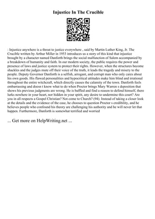 Injustice In The Crucible
: Injustice anywhere is a threat to justice everywhere , said by Martin Luther King, Jr. The
Crucible written by Arthur Miller in 1953 introduces us a story of this kind that injustice
brought by a character named Danforth brings the social malfunction of Salem accompanied by
a breakdown of humanity and faith. In our modern society, the public requires the power and
presence of laws and justice system to protect their rights. However, when the structures become
shackles and the judges mute off their voice of the truth, it leads the tragedy and misery to the
people. Deputy Governor Danforth is a selfish, arrogant, and corrupt man who only cares about
his own goods. His flawed personalities and hypocritical attitudes make him blind and irrational
throughout the entire witchcraft, which directly causes the calamity of the town. Danforth feels
embarrassing and doesn t know what to do when Proctor brings Mary Warren s deposition that
shows his previous judgments are wrong. He is baffled and find a reason to defend himself, there
lurks nowhere in your heart, nor hidden in your spirit, any desire to undermine this court? Are
you in all respects a Gospel Christian? Not come to Church? (94). Instead of taking a closer look
at the details and the evidence of the case, he chooses to question Proctor s credibility, and he
believes people who confound his theory are challenging his authority and he will never let that
happen. Furthermore, Danforth is somewhat terrified and worried
... Get more on HelpWriting.net ...
 