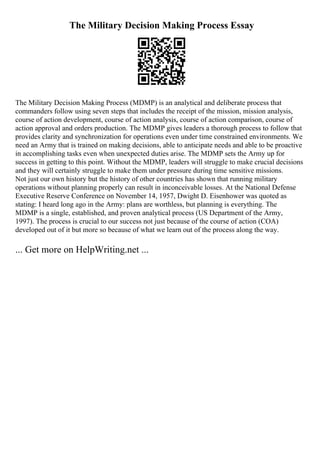 The Military Decision Making Process Essay
The Military Decision Making Process (MDMP) is an analytical and deliberate process that
commanders follow using seven steps that includes the receipt of the mission, mission analysis,
course of action development, course of action analysis, course of action comparison, course of
action approval and orders production. The MDMP gives leaders a thorough process to follow that
provides clarity and synchronization for operations even under time constrained environments. We
need an Army that is trained on making decisions, able to anticipate needs and able to be proactive
in accomplishing tasks even when unexpected duties arise. The MDMP sets the Army up for
success in getting to this point. Without the MDMP, leaders will struggle to make crucial decisions
and they will certainly struggle to make them under pressure during time sensitive missions.
Not just our own history but the history of other countries has shown that running military
operations without planning properly can result in inconceivable losses. At the National Defense
Executive Reserve Conference on November 14, 1957, Dwight D. Eisenhower was quoted as
stating: I heard long ago in the Army: plans are worthless, but planning is everything. The
MDMP is a single, established, and proven analytical process (US Department of the Army,
1997). The process is crucial to our success not just because of the course of action (COA)
developed out of it but more so because of what we learn out of the process along the way.
... Get more on HelpWriting.net ...
 