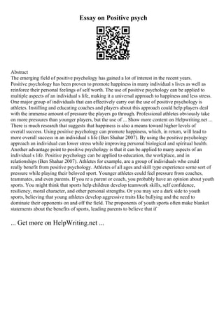Essay on Positive psych
Abstract
The emerging field of positive psychology has gained a lot of interest in the recent years.
Positive psychology has been proven to promote happiness in many individual s lives as well as
reinforce their personal feelings of self worth. The use of positive psychology can be applied to
multiple aspects of an individual s life, making it a universal approach to happiness and less stress.
One major group of individuals that can effectively carry out the use of positive psychology is
athletes. Instilling and educating coaches and players about this approach could help players deal
with the immense amount of pressure the players go through. Professional athletes obviously take
on more pressures than younger players, but the use of ... Show more content on Helpwriting.net ...
There is much research that suggests that happiness is also a means toward higher levels of
overall success. Using positive psychology can promote happiness, which, in return, will lead to
more overall success in an individual s life (Ben Shahar 2007). By using the positive psychology
approach an individual can lower stress while improving personal biological and spiritual health.
Another advantage point to positive psychology is that it can be applied to many aspects of an
individual s life. Positive psychology can be applied to education, the workplace, and in
relationships (Ben Shahar 2007). Athletes for example, are a group of individuals who could
really benefit from positive psychology. Athletes of all ages and skill type experience some sort of
pressure while playing their beloved sport. Younger athletes could feel pressure from coaches,
teammates, and even parents. If you re a parent or coach, you probably have an opinion about youth
sports. You might think that sports help children develop teamwork skills, self confidence,
resiliency, moral character, and other personal strengths. Or you may see a dark side to youth
sports, believing that young athletes develop aggressive traits like bullying and the need to
dominate their opponents on and off the field. The proponents of youth sports often make blanket
statements about the benefits of sports, leading parents to believe that if
... Get more on HelpWriting.net ...
 