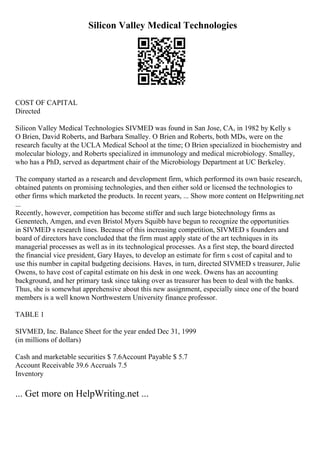 Silicon Valley Medical Technologies
COST OF CAPITAL
Directed
Silicon Valley Medical Technologies SIVMED was found in San Jose, CA, in 1982 by Kelly s
O Brien, David Roberts, and Barbara Smalley. O Brien and Roberts, both MDs, were on the
research faculty at the UCLA Medical School at the time; O Brien specialized in biochemistry and
molecular biology, and Roberts specialized in immunology and medical microbiology. Smalley,
who has a PhD, served as department chair of the Microbiology Department at UC Berkeley.
The company started as a research and development firm, which performed its own basic research,
obtained patents on promising technologies, and then either sold or licensed the technologies to
other firms which marketed the products. In recent years, ... Show more content on Helpwriting.net
...
Recently, however, competition has become stiffer and such large biotechnology firms as
Genentech, Amgen, and even Bristol Myers Squibb have begun to recognize the opportunities
in SIVMED s research lines. Because of this increasing competition, SIVMED s founders and
board of directors have concluded that the firm must apply state of the art techniques in its
managerial processes as well as in its technological processes. As a first step, the board directed
the financial vice president, Gary Hayes, to develop an estimate for firm s cost of capital and to
use this number in capital budgeting decisions. Haves, in turn, directed SIVMED s treasurer, Julie
Owens, to have cost of capital estimate on his desk in one week. Owens has an accounting
background, and her primary task since taking over as treasurer has been to deal with the banks.
Thus, she is somewhat apprehensive about this new assignment, especially since one of the board
members is a well known Northwestern University finance professor.
TABLE 1
SIVMED, Inc. Balance Sheet for the year ended Dec 31, 1999
(in millions of dollars)
Cash and marketable securities $ 7.6Account Payable $ 5.7
Account Receivable 39.6 Accruals 7.5
Inventory
... Get more on HelpWriting.net ...
 