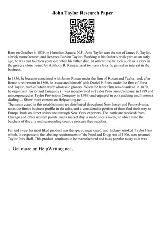 John Taylor Research Paper
Born on October 6, 1836, in Hamilton Square, N.J., John Taylor was the son of James F. Taylor,
a brick manufacturer, and Rebecca Borden Taylor. Working at his father s brick yard at an early
age, he was but fourteen years old when his father died, at which time he took a job as a clerk in
the grocery store owned by Anthony R. Rainear, and two years later he gained an interest in the
business.
In 1856, he became associated with James Ronan under the firm of Ronan and Taylor, and, after
Ronan s retirement in 1860, he associated himself with Daniel P. Forst under the firm of Forst
and Taylor, both of which were wholesale grocers. When the latter firm was dissolved in 1870,
he organized Taylor and Company (it was incorporated as Taylor Provision Company in 1889 and
reincorporated as Taylor Provisions Company in 1939) and engaged in pork packing and livestock
dealing. ... Show more content on Helpwriting.net ...
The meats cured in this establishment are distributed throughout New Jersey and Pennsylvania,
notes the firm s business profile in the atlas, and a considerable portion of them find their way to
Europe, both on direct orders and through New York exporters. The cattle are received from
Chicago and other western points, and a market day is made once a week, at which time the
butchers of the city and surrounding country procure their supplies.
Far and away his most liked product was the spicy, sugar cured, and hickory smoked Taylor Ham
which, in response to the labeling requirements of the Food and Drug Act of 1906, was renamed
Taylor Pork Roll. This product continues to be manufactured and is as popular today as it was
... Get more on HelpWriting.net ...
 