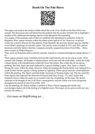 Death On The Pale Horse
This paper can analyze the context within which the work of art, Death on the Pale Horse was
created. The discussion also will determine the medium that the creator selected still as highlight a
number of the additional fascinating aspects of this Benjamin West painting.
Two copies of the painting, each of that are exhibited and reproduced as authentic works by
Benjamin West, square measure within the urban center deposit of Art. However, in articles
written by a former director for that deposit, Fiske Kimball, the previous director queries whether
or not these 2 paintings are literally copies. The articles were revealed in 1931 and 1932, and art
historians currently believe that the 2 originals currently suspend elsewhere (Von Erffa,... Show
more content on Helpwriting.net ...
Thus, some art historians believe that he selected, instead, to comment through his design (Keyes, 3
6).
There square measure many variations between the wash and also the oil on canvas works. West
created vital changes, all thought of enhancements, to his pen and ink wash study. within the study,
a figure kneels with extended arms within the lower left corner. But, within the oil on canvas
painting, this little figure has been replaced by a person holding a spear. Also, there s a family
fleeing the scene within the study, however within the painting the fleeing family was replaced by a
youth United Nations agency is being smitten by lightning. There square measure varied additions
within the painting. One figure currently holds Associate in Nursing empty cup. The sky currently
bears figures that represent the Demons of Discord and Envy (Carey, 17), and 2 eagles that
attacked a heron within the study ne er created it into the oil painting. all the same, the sketch
continues to be thought of one in all West s masterpieces, and this reality was even recognized
throughout his period of time (Von Erffa, 145).
Like the painting, the sketch exhibits a number of West s finest imaging and clearly and
convincingly depicts all of the feeling of a frightful scene. The larger oil on canvas work isn t one
portrait, but rather, a
... Get more on HelpWriting.net ...
 