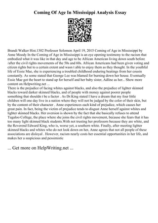 Coming Of Age In Mississippi Analysis Essay
Brandi Walker Hist.1302 Professor Solomon April 19, 2015 Coming of Age in Mississippi by
Anne Moody In the Coming of Age in Mississippi is an eye opening testimony to the racism that
embodied what it was like in that day and age to be African American living down south before
/after the civil rights movements of the 50s and 60s. African Americans had been given voting and
citizen rights but to a certain extent and wasn t able to enjoy them as they thought. In the youthful
life of Essie Mae, she is experiencing a troubled childhood enduring beatings from her cousin
constantly. As some stated that George Lee was blamed for burning down her house. Eventually
Essie Mae got the heart to stand up for herself and her baby sister, Adline as her... Show more
content on Helpwriting.net ...
There is the prejudice of facing whites against blacks, and also the prejudice of lighter skinned
blacks toward darker skinned blacks, and of people with money against poorer people
something that shouldn t be a factor . As Dr.King stated I have a dream that my four little
children will one day live in a nation where they will not be judged by the color of their skin, but
by the content of their character . Anne experiences each kind of prejudice, which causes her
great pain. In fact, being the victim of prejudice tends to disgust Anne herself against whites and
lighter skinned blacks. Her aversion is shown by the fact that she basically refuses to attend
Tugaloo College, the place where she joins the civil rights movement, because she fears that it has
too many light skinned black students.With not trusting her professors because they are white, and
the Reverend Edward King, who is, worse yet, a southern white. Finally, after meeting lighter
skinned blacks and whites who do not look down on her, Anne agrees that not all people of these
associations are disloyal . However, racism nearly costs her essential opportunities in her life, and
makes her a suspicious and pessimistic
... Get more on HelpWriting.net ...
 