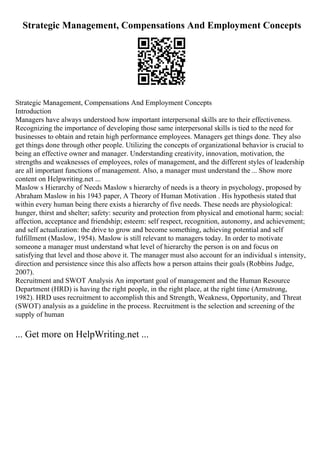Strategic Management, Compensations And Employment Concepts
Strategic Management, Compensations And Employment Concepts
Introduction
Managers have always understood how important interpersonal skills are to their effectiveness.
Recognizing the importance of developing those same interpersonal skills is tied to the need for
businesses to obtain and retain high performance employees. Managers get things done. They also
get things done through other people. Utilizing the concepts of organizational behavior is crucial to
being an effective owner and manager. Understanding creativity, innovation, motivation, the
strengths and weaknesses of employees, roles of management, and the different styles of leadership
are all important functions of management. Also, a manager must understand the ... Show more
content on Helpwriting.net ...
Maslow s Hierarchy of Needs Maslow s hierarchy of needs is a theory in psychology, proposed by
Abraham Maslow in his 1943 paper, A Theory of Human Motivation . His hypothesis stated that
within every human being there exists a hierarchy of five needs. These needs are physiological:
hunger, thirst and shelter; safety: security and protection from physical and emotional harm; social:
affection, acceptance and friendship; esteem: self respect, recognition, autonomy, and achievement;
and self actualization: the drive to grow and become something, achieving potential and self
fulfillment (Maslow, 1954). Maslow is still relevant to managers today. In order to motivate
someone a manager must understand what level of hierarchy the person is on and focus on
satisfying that level and those above it. The manager must also account for an individual s intensity,
direction and persistence since this also affects how a person attains their goals (Robbins Judge,
2007).
Recruitment and SWOT Analysis An important goal of management and the Human Resource
Department (HRD) is having the right people, in the right place, at the right time (Armstrong,
1982). HRD uses recruitment to accomplish this and Strength, Weakness, Opportunity, and Threat
(SWOT) analysis as a guideline in the process. Recruitment is the selection and screening of the
supply of human
... Get more on HelpWriting.net ...
 