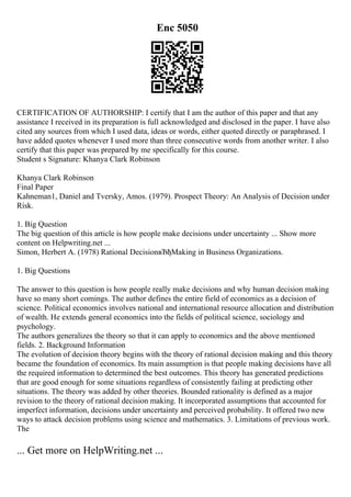 Enc 5050
CERTIFICATION OF AUTHORSHIP: I certify that I am the author of this paper and that any
assistance I received in its preparation is full acknowledged and disclosed in the paper. I have also
cited any sources from which I used data, ideas or words, either quoted directly or paraphrased. I
have added quotes whenever I used more than three consecutive words from another writer. I also
certify that this paper was prepared by me specifically for this course.
Student s Signature: Khanya Clark Robinson
Khanya Clark Robinson
Final Paper
Kahneman1, Daniel and Tversky, Amos. (1979). Prospect Theory: An Analysis of Decision under
Risk.
1. Big Question
The big question of this article is how people make decisions under uncertainty ... Show more
content on Helpwriting.net ...
Simon, Herbert A. (1978) Rational DecisionвЂђMaking in Business Organizations.
1. Big Questions
The answer to this question is how people really make decisions and why human decision making
have so many short comings. The author defines the entire field of economics as a decision of
science. Political economics involves national and international resource allocation and distribution
of wealth. He extends general economics into the fields of political science, sociology and
psychology.
The authors generalizes the theory so that it can apply to economics and the above mentioned
fields. 2. Background Information
The evolution of decision theory begins with the theory of rational decision making and this theory
became the foundation of economics. Its main assumption is that people making decisions have all
the required information to determined the best outcomes. This theory has generated predictions
that are good enough for some situations regardless of consistently failing at predicting other
situations. The theory was added by other theories. Bounded rationality is defined as a major
revision to the theory of rational decision making. It incorporated assumptions that accounted for
imperfect information, decisions under uncertainty and perceived probability. It offered two new
ways to attack decision problems using science and mathematics. 3. Limitations of previous work.
The
... Get more on HelpWriting.net ...
 