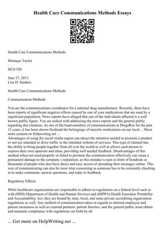 Health Care Communications Methods Essays
Health Care Communications Methods
Monique Taylor
HCS/320
June 27, 2013
Lisa D. Sanders
Health Care Communications Methods
Communication Methods
You are the communications coordinator for a national drug manufacturer. Recently, there have
been reports of significant negative effects caused by one of your medications that are used by a
significant population. News reports have alleged that one of the individuals affected is a well
known public figure. You are tasked with addressing the news reports and the general public
regarding this situation. As one of the head members of communications at DrugsRus for the past
15 years, it has been shown firsthand the belongings of narcotic medications on our local ... Show
more content on Helpwriting.net ...
Advantages of using the social media aspect can attract the attention needed to promote a product
or service intended or drive traffic to the intended website of services. This type of channel has
the ability to bring people together from all over the world as well as allows each person to
express their own opinions and ideas, providing well needed feedback. Disadvantages of this
method when not used properly or failed to promote the communication effectively can cause a
permanent damage to the company s reputation; as this mistake is seen in front of hundreds or
thousands of people who also have direct and easy access of spreading their messages online. This
way of communicating can also be more time consuming as someone has to be constantly checking
in to make comments, answer questions, and reply to feedback.
Regulatory Effects
While healthcare organizations are responsible to adhere to regulations on a federal level such as
with (HHS) Department of Health and Human Services and (HIPPA) Health Insurance Portability
and Accountability Act; they are bound by state, local, and some private accrediting organization
regulations as well. Any method of communication taken in regards to internal employee and
patient awareness as well as external partners, patient families, and the general public must obtain
and maintain compliance with regulations set forth by all
... Get more on HelpWriting.net ...
 