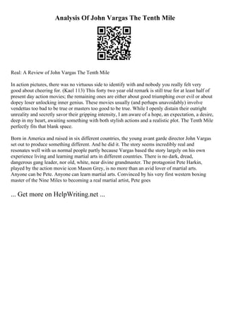 Analysis Of John Vargas The Tenth Mile
Real: A Review of John Vargas The Tenth Mile
In action pictures, there was no virtuous side to identify with and nobody you really felt very
good about cheering for. (Kael 113) This forty two year old remark is still true for at least half of
present day action movies; the remaining ones are either about good triumphing over evil or about
dopey loser unlocking inner genius. These movies usually (and perhaps unavoidably) involve
vendettas too bad to be true or masters too good to be true. While I openly distain their outright
unreality and secretly savor their gripping intensity, I am aware of a hope, an expectation, a desire,
deep in my heart, awaiting something with both stylish actions and a realistic plot. The Tenth Mile
perfectly fits that blank space.
Born in America and raised in six different countries, the young avant garde director John Vargas
set out to produce something different. And he did it. The story seems incredibly real and
resonates well with us normal people partly because Vargas based the story largely on his own
experience living and learning martial arts in different countries. There is no dark, dread,
dangerous gang leader, nor old, white, near divine grandmaster. The protagonist Pete Harkin,
played by the action movie icon Mason Grey, is no more than an avid lover of martial arts.
Anyone can be Pete. Anyone can learn martial arts. Convinced by his very first western boxing
master of the Nine Miles to becoming a real martial artist, Pete goes
... Get more on HelpWriting.net ...
 