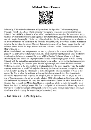 Mildred Pierce Themes
Personally, Veda s convinced me that alligators have the right idea. They eat their young,
Mildred s friend, Ida, echoes what is seemingly the general consensus upon viewing the film
Mildred Pierce (1945). In James M. Cain s 1945 hardboiled crime novel of the same name, we re
taken on a whirlwind ride as Mildred separates from her husband, goes into the restaurant business,
and tries to give her daughter, Veda, everything she desires. In the filmadaptation, we re also taken
on a whirlwind ride, but this time in the form of a murder mystery. Hollywood can t be blamed for
twisting the story into the classic film noir that audiences craved, but there s no denying the vastly
different stories within the pages and on the screen. Michael Curtiz s... Show more content on
Helpwriting.net ...
Greed, family bonds, and independence are also key players in the story as Mildred fights to
please Veda and wait upon her every whim. The novel s narrative configuration lends itself more
to enhancing the betrayal aspect of the story, Mildred finding Veda and Monte in bed, Veda
attributing the fake loss of her singing voice to Mildred nearly strangling her, or Veda leaving
Mildred with the truth of her reconciliation simply being a ploy. However, the film is much more
suited for conveying the theme of greed. Interestingly enough, the Motion Picture Production
Code was too strict at the time to allow a strict adaptation of the novel s events. Thus, the murder
mystery was created to send Veda to jail for breaking the law and the sexual betrayal was toned
down, therefore guiding the filmmakers to exploit the greedy, obsessive aspects of Veda in the
case of the film to allow the audience to develop their hatred towards her. The viewer could
understand Mildred s desire to please her daughter, and her immense love for her, so the film s
use of flashbacks makes the viewer wonder whether Mildred is truly describing how awful Veda
was to her over the course of the story. The omniscient nature of the Cain novel reveals Veda s
flaws as they occurred, but Mildred could easily be applying a filter to make her daughter seem
better than she is or, perhaps, worse. The film s configuration is also wonderful at trying to make
the viewer consider the dangers of the greed, independence, and betrayal occurring on screen, as
they know what is coming for Monte they just not entirely sure
... Get more on HelpWriting.net ...
 