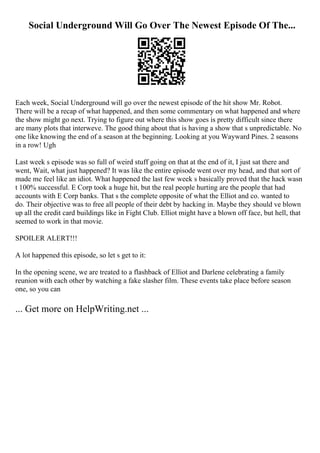 Social Underground Will Go Over The Newest Episode Of The...
Each week, Social Underground will go over the newest episode of the hit show Mr. Robot.
There will be a recap of what happened, and then some commentary on what happened and where
the show might go next. Trying to figure out where this show goes is pretty difficult since there
are many plots that interweve. The good thing about that is having a show that s unpredictable. No
one like knowing the end of a season at the beginning. Looking at you Wayward Pines. 2 seasons
in a row! Ugh
Last week s episode was so full of weird stuff going on that at the end of it, I just sat there and
went, Wait, what just happened? It was like the entire episode went over my head, and that sort of
made me feel like an idiot. What happened the last few week s basically proved that the hack wasn
t 100% successful. E Corp took a huge hit, but the real people hurting are the people that had
accounts with E Corp banks. That s the complete opposite of what the Elliot and co. wanted to
do. Their objective was to free all people of their debt by hacking in. Maybe they should ve blown
up all the credit card buildings like in Fight Club. Elliot might have a blown off face, but hell, that
seemed to work in that movie.
SPOILER ALERT!!!
A lot happened this episode, so let s get to it:
In the opening scene, we are treated to a flashback of Elliot and Darlene celebrating a family
reunion with each other by watching a fake slasher film. These events take place before season
one, so you can
... Get more on HelpWriting.net ...
 