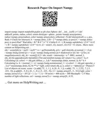 Research Paper On Import Numpy
import numpy import matplotlib.pyplot as plt class Sphere: def __init__(self): z=1 def
add(self, points, radius, color): return dict(type= sphere , points=numpy.array(points),
radius=numpy.array(radius), color=numpy.array(color), reflection=.5) def intersect(self, e, s, pos,
Rad): # Check for intersects A = numpy.dot(s, s) B = 2 * numpy.dot(s, (e pos)) C = numpy.dot((e
pos), (e pos)) Rad * Rad delta = B * B 4 * A * C if delta 0: t1 = ( B numpy.sqrt(delta)) / (2.0 * A) t2
= ( B + numpy.sqrt(delta)) / (2.0 * A) t1, t2 = min(t1, t2), max(t1, t2) if t2 = 0: return... Show more
content on Helpwriting.net ...
obj = scene[idx] p = rayO + rayD * t n = getNormal(obj, p) k = getColor(obj, p) normal_l = (l p)
/ numpy.linalg.norm(l p) v = (e p) / numpy.linalg.norm(e p) # shadowed or not. hit = [] for j in
range(len(scene)): obj_sh = scene[j] if j!= idx: result = intersect(p + n * .0001, normal_l,
obj_sh) hit.append(result) #print(hit) if hit and min(hit) numpy.inf: return # La. color1= La #
Calculating Ld. color1 += obj.get( diffuse_c , Ld) * max(numpy.dot(n, normal_l), 0) * k #
Calculating Ls. h = (normal_l + v) / numpy.linalg.norm(normal_l + v) color1 += obj.get( specular_c
, Ls) * max(numpy.dot(n, h), 0) ** k * light_color return obj, p, n, color1 s = Sphere() p = Plane() #
List of objects on scene. scene = [s.add([.75, .1, 1.], .6, [0., 0., 1.]), s.add([ .75, .1, 2.25], .7, [.5,
.223, .5]), p.add([0., .5, 0.], [0., 1., 0.], [.5, .223, .5]), ] l = numpy.array([5., 5., 10.]) light_color =
numpy.zeros(3) La = .05 Ld = 1. Ls = 1. k = 50 nrows = 400 ncols = 300 Maxdepth = 2 # Max
number of light reflections. col = numpy.zeros(3) e = numpy.array([0., 0.35,
... Get more on HelpWriting.net ...
 