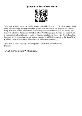 Dystopia In Brave New World
Brave New World is a novel written by Aldous Leonard Huxley, in 1931. It talked about a future
world, the technology is highly developed, people are standardized, and they can feel satisfied
easily. However, there is no emotions, individuality, freedom and morality in the society. This
essay will talk about the reasons of the Brave New Worldis dystopia. Dystopia is a place where
everything is totally unpleasant or bad, it is the antonym of utopia. Brave New World described a
dystopian world, because people use soma to escape from difficulties, people in the Brave New
World are enslaved, and people do not have the abilities to think deeply.
Brave New World is a dystopia because people s satisfaction is based on soma.
The soma
... Get more on HelpWriting.net ...
 