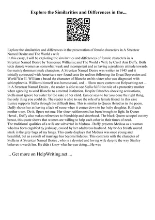 Explore the Similarities and Differences in the...
Explore the similarities and differences in the presentation of female characters in A Streetcar
Named Desire and The World s wife
In this essay, I will be exploring the similarities and differences of female characters in A
Streetcar Named Desire by Tennessee Williams; and The World s Wife by Carol Ann Duffy. Both
texts denote women as somewhat weak and incompetent and as having a predatory attitude towards
the mainly dominant male characters. A Streetcar Named Desire was written in 1945 and it
initially connected with America s new found taste for realism following the Great Depression and
World War II. William s based the character of Blanche on his sister who was diagnosed with
schizophrenia. Williams himself was homosexual, and ... Show more content on Helpwriting.net ...
In A Streetcar Named Desire , the reader is able to see Stella fulfil the role of a protective mother
when agreeing to send Blanche to a mental institution. Despite Blanches shocking accusations,
Stella must ignore her sister for the sake of her child. Eunice says to her you done the right thing,
the only thing you could do. The reader is able to see the role of a female friend. In this case
Eunice supports Stella through the difficult time. This is similar to Queen Herod as in the poem,
Duffy shows her as having a lack of sense when it comes down to her baby daughter. Kill each
mother s son. Do it. Spare not one. Her sheer ruthlessness has been brought to light. In Queen
Herod , Duffy also makes references to friendship and sisterhood. The black Queen scooped out my
breast, this quote shows that women are willing to help each other in their times of need.
The traditional qualities of a wife are subverted in Medusa . Duffy presents Medusa as a woman
who has been engulfed by jealousy, caused by her adulterous husband. My brides breath soured
stank in the grey bags of my lungs. This quote displays that Medusa was once young and
beautiful, but as a result of marriage has become hideous. This contrasts with the character of
Stella in A Streetcar Named Desire , who is a devoted and loving wife despite the way Stanley
behaves towards her. He didn t know what he was doing....He was
... Get more on HelpWriting.net ...
 