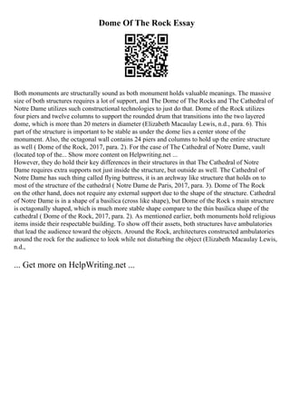 Dome Of The Rock Essay
Both monuments are structurally sound as both monument holds valuable meanings. The massive
size of both structures requires a lot of support, and The Dome of The Rocks and The Cathedral of
Notre Dame utilizes such constructional technologies to just do that. Dome of the Rock utilizes
four piers and twelve columns to support the rounded drum that transitions into the two layered
dome, which is more than 20 meters in diameter (Elizabeth Macaulay Lewis, n.d., para. 6). This
part of the structure is important to be stable as under the dome lies a center stone of the
monument. Also, the octagonal wall contains 24 piers and columns to hold up the entire structure
as well ( Dome of the Rock, 2017, para. 2). For the case of The Cathedral of Notre Dame, vault
(located top of the... Show more content on Helpwriting.net ...
However, they do hold their key differences in their structures in that The Cathedral of Notre
Dame requires extra supports not just inside the structure, but outside as well. The Cathedral of
Notre Dame has such thing called flying buttress, it is an archway like structure that holds on to
most of the structure of the cathedral ( Notre Dame de Paris, 2017, para. 3). Dome of The Rock
on the other hand, does not require any external support due to the shape of the structure. Cathedral
of Notre Dame is in a shape of a basilica (cross like shape), but Dome of the Rock s main structure
is octagonally shaped, which is much more stable shape compare to the thin basilica shape of the
cathedral ( Dome of the Rock, 2017, para. 2). As mentioned earlier, both monuments hold religious
items inside their respectable building. To show off their assets, both structures have ambulatories
that lead the audience toward the objects. Around the Rock, architectures constructed ambulatories
around the rock for the audience to look while not disturbing the object (Elizabeth Macaulay Lewis,
n.d.,
... Get more on HelpWriting.net ...
 