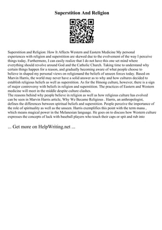 Superstition And Religion
Superstition and Religion: How It Affects Western and Eastern Medicine My personal
experiences with religion and superstition are skewed due to the evolvement of the way I perceive
things today. Furthermore, I can easily realize that I do not have this one set mind where
everything should revolve around God and the Catholic Church. Taking time to understand why
certain things happen for a reason, and gradually becoming aware of what people choose to
believe in shaped my personal views on religionand the beliefs of unseen forces today. Based on
Marvin Harris, the world may never have a solid answer as to why and how cultures decided to
establish religious beliefs as well as superstition. As for the Hmong culture, however, there is a sign
of major controversy with beliefs in religion and superstition. The practices of Eastern and Western
medicine will meet in the middle despite culture clashes.
The reasons behind why people believe in religion as well as how religious culture has evolved
can be seen in Marvin Harris article, Why We Became Religious . Harris, an anthropologist,
defines the differences between spiritual beliefs and superstition. People perceive the importance of
the role of spirituality as well as the unseen. Harris exemplifies this point with the term mana ,
which means magical power in the Melanesian language. He goes on to discuss how Western culture
expresses the concepts of luck with baseball players who touch their caps or spit and rub into
... Get more on HelpWriting.net ...
 