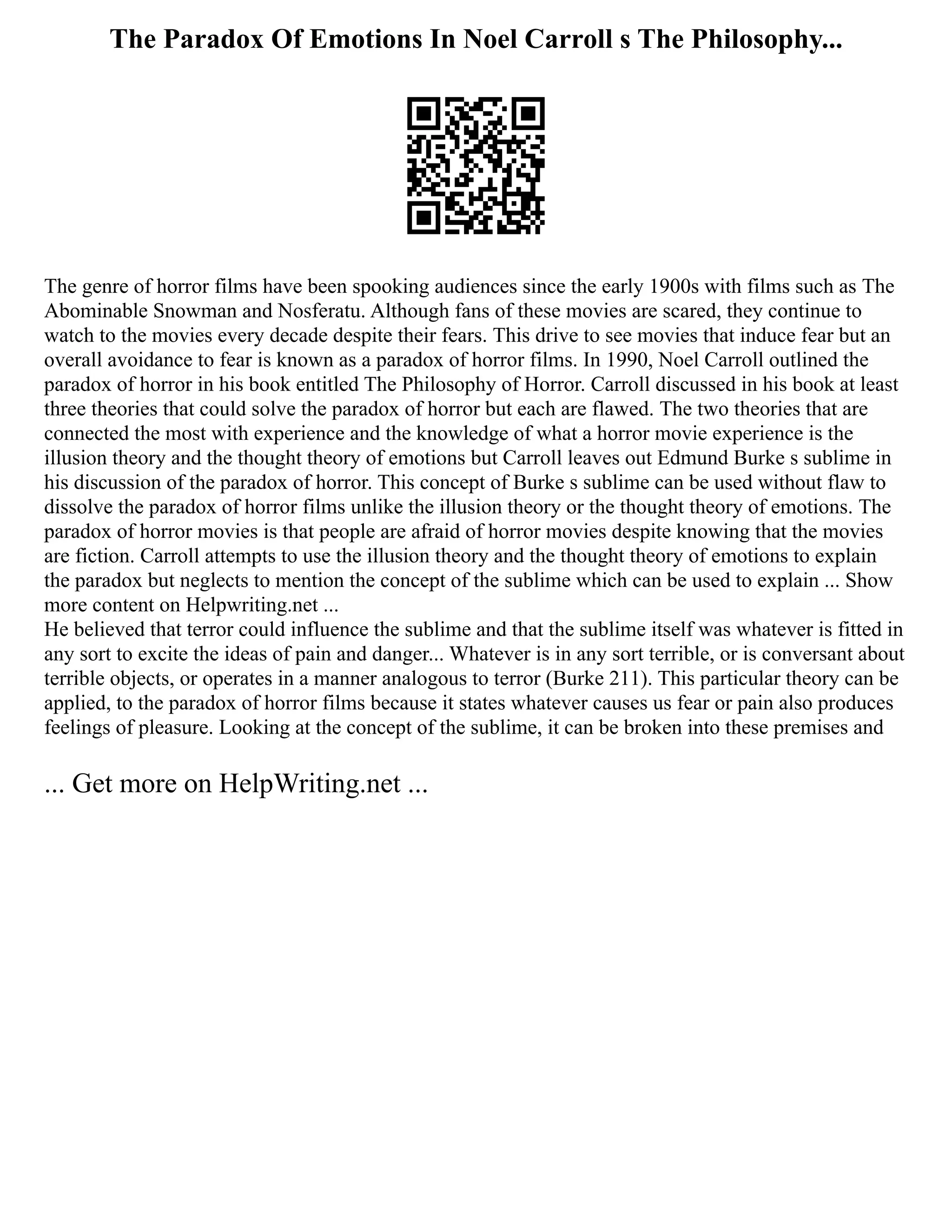The Paradox Of Emotions In Noel Carroll s The Philosophy...
The genre of horror films have been spooking audiences since the early 1900s with films such as The
Abominable Snowman and Nosferatu. Although fans of these movies are scared, they continue to
watch to the movies every decade despite their fears. This drive to see movies that induce fear but an
overall avoidance to fear is known as a paradox of horror films. In 1990, Noel Carroll outlined the
paradox of horror in his book entitled The Philosophy of Horror. Carroll discussed in his book at least
three theories that could solve the paradox of horror but each are flawed. The two theories that are
connected the most with experience and the knowledge of what a horror movie experience is the
illusion theory and the thought theory of emotions but Carroll leaves out Edmund Burke s sublime in
his discussion of the paradox of horror. This concept of Burke s sublime can be used without flaw to
dissolve the paradox of horror films unlike the illusion theory or the thought theory of emotions. The
paradox of horror movies is that people are afraid of horror movies despite knowing that the movies
are fiction. Carroll attempts to use the illusion theory and the thought theory of emotions to explain
the paradox but neglects to mention the concept of the sublime which can be used to explain ... Show
more content on Helpwriting.net ...
He believed that terror could influence the sublime and that the sublime itself was whatever is fitted in
any sort to excite the ideas of pain and danger... Whatever is in any sort terrible, or is conversant about
terrible objects, or operates in a manner analogous to terror (Burke 211). This particular theory can be
applied, to the paradox of horror films because it states whatever causes us fear or pain also produces
feelings of pleasure. Looking at the concept of the sublime, it can be broken into these premises and
... Get more on HelpWriting.net ...
 