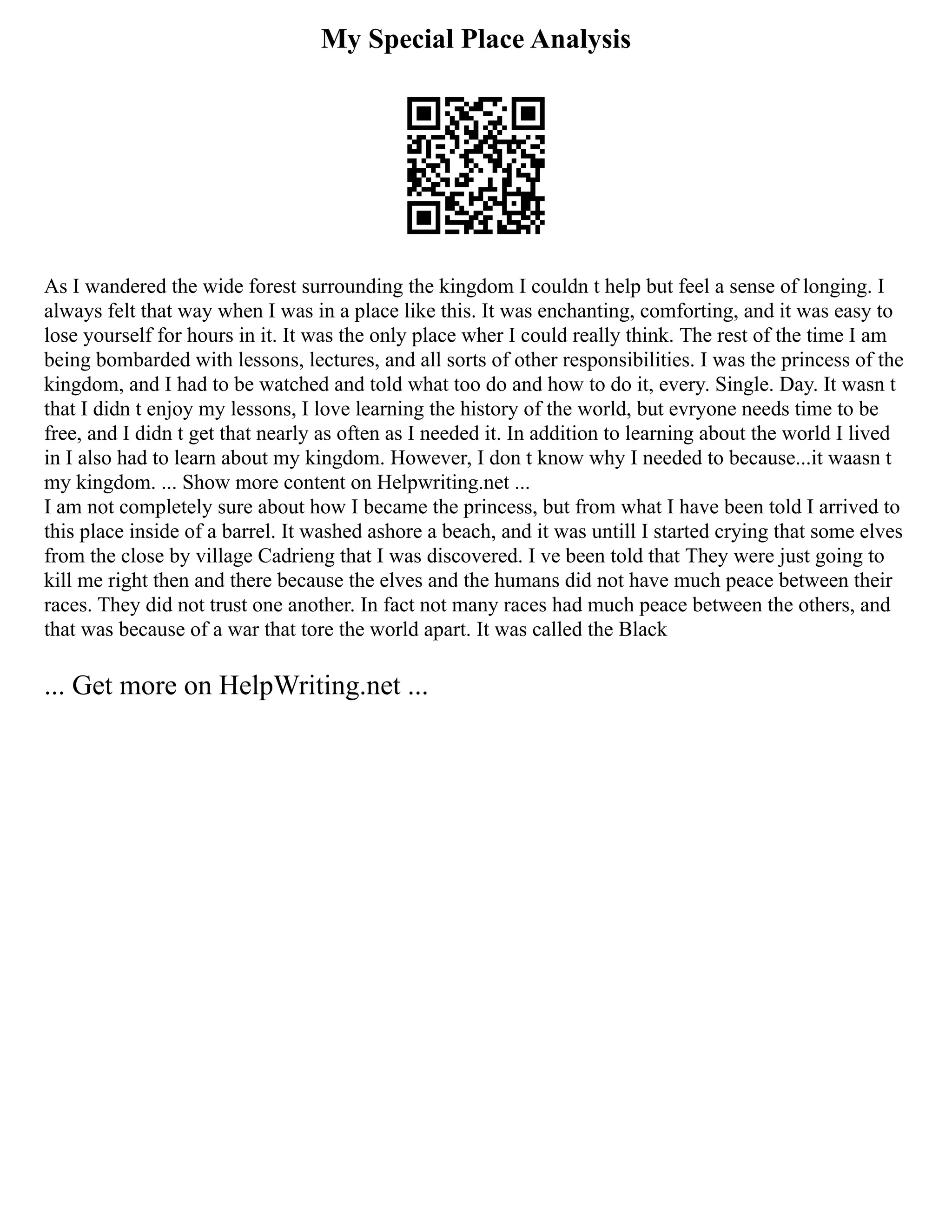 My Special Place Analysis
As I wandered the wide forest surrounding the kingdom I couldn t help but feel a sense of longing. I
always felt that way when I was in a place like this. It was enchanting, comforting, and it was easy to
lose yourself for hours in it. It was the only place wher I could really think. The rest of the time I am
being bombarded with lessons, lectures, and all sorts of other responsibilities. I was the princess of the
kingdom, and I had to be watched and told what too do and how to do it, every. Single. Day. It wasn t
that I didn t enjoy my lessons, I love learning the history of the world, but evryone needs time to be
free, and I didn t get that nearly as often as I needed it. In addition to learning about the world I lived
in I also had to learn about my kingdom. However, I don t know why I needed to because...it waasn t
my kingdom. ... Show more content on Helpwriting.net ...
I am not completely sure about how I became the princess, but from what I have been told I arrived to
this place inside of a barrel. It washed ashore a beach, and it was untill I started crying that some elves
from the close by village Cadrieng that I was discovered. I ve been told that They were just going to
kill me right then and there because the elves and the humans did not have much peace between their
races. They did not trust one another. In fact not many races had much peace between the others, and
that was because of a war that tore the world apart. It was called the Black
... Get more on HelpWriting.net ...
 