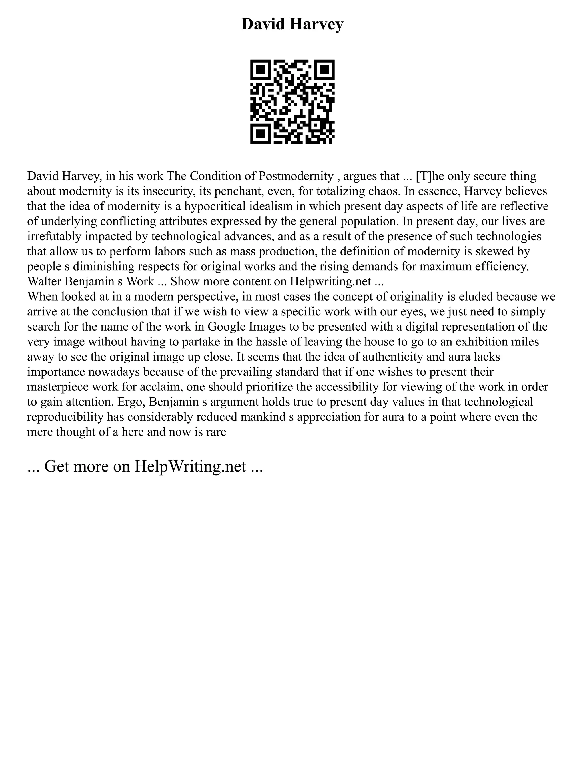 David Harvey
David Harvey, in his work The Condition of Postmodernity , argues that ... [T]he only secure thing
about modernity is its insecurity, its penchant, even, for totalizing chaos. In essence, Harvey believes
that the idea of modernity is a hypocritical idealism in which present day aspects of life are reflective
of underlying conflicting attributes expressed by the general population. In present day, our lives are
irrefutably impacted by technological advances, and as a result of the presence of such technologies
that allow us to perform labors such as mass production, the definition of modernity is skewed by
people s diminishing respects for original works and the rising demands for maximum efficiency.
Walter Benjamin s Work ... Show more content on Helpwriting.net ...
When looked at in a modern perspective, in most cases the concept of originality is eluded because we
arrive at the conclusion that if we wish to view a specific work with our eyes, we just need to simply
search for the name of the work in Google Images to be presented with a digital representation of the
very image without having to partake in the hassle of leaving the house to go to an exhibition miles
away to see the original image up close. It seems that the idea of authenticity and aura lacks
importance nowadays because of the prevailing standard that if one wishes to present their
masterpiece work for acclaim, one should prioritize the accessibility for viewing of the work in order
to gain attention. Ergo, Benjamin s argument holds true to present day values in that technological
reproducibility has considerably reduced mankind s appreciation for aura to a point where even the
mere thought of a here and now is rare
... Get more on HelpWriting.net ...
 