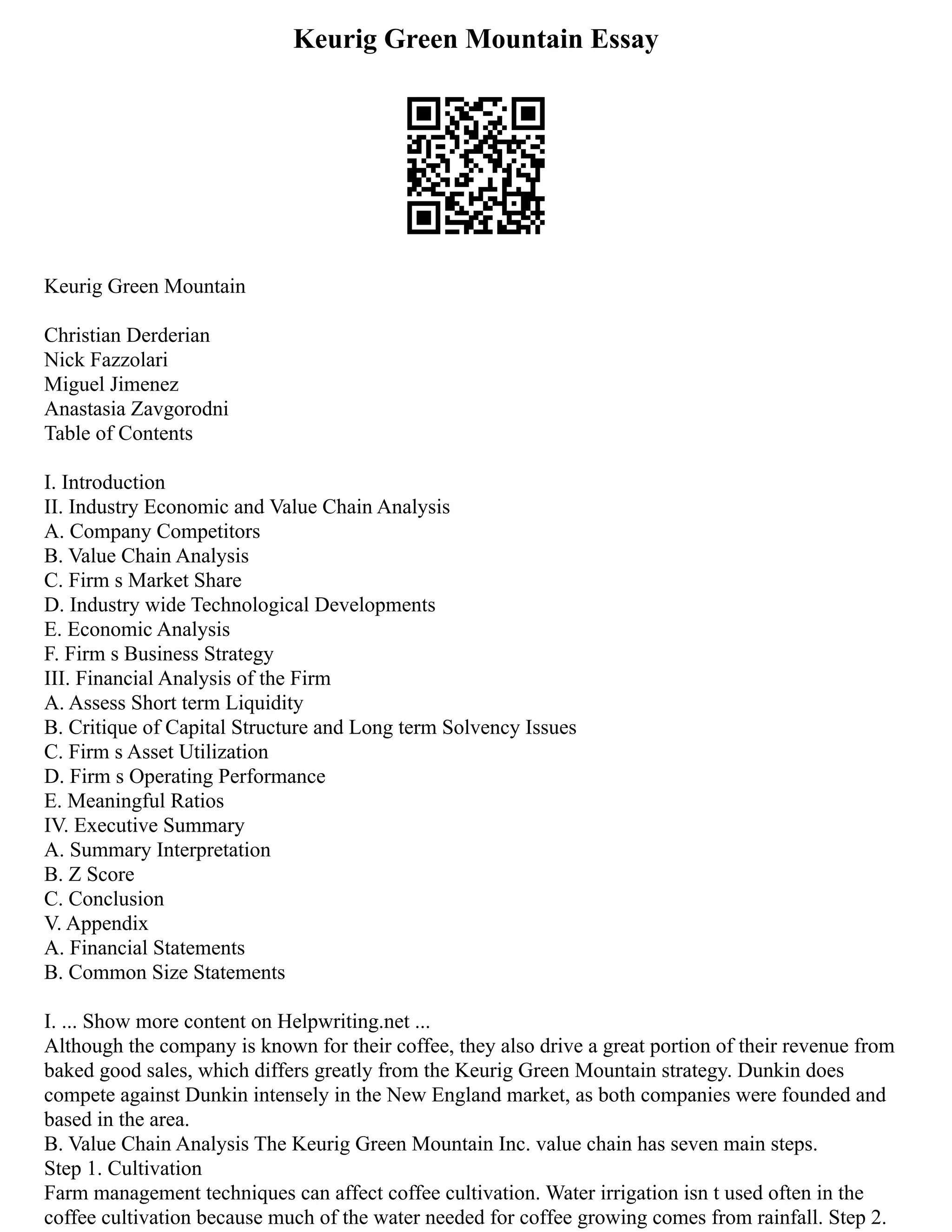 Keurig Green Mountain Essay
Keurig Green Mountain
Christian Derderian
Nick Fazzolari
Miguel Jimenez
Anastasia Zavgorodni
Table of Contents
I. Introduction
II. Industry Economic and Value Chain Analysis
A. Company Competitors
B. Value Chain Analysis
C. Firm s Market Share
D. Industry wide Technological Developments
E. Economic Analysis
F. Firm s Business Strategy
III. Financial Analysis of the Firm
A. Assess Short term Liquidity
B. Critique of Capital Structure and Long term Solvency Issues
C. Firm s Asset Utilization
D. Firm s Operating Performance
E. Meaningful Ratios
IV. Executive Summary
A. Summary Interpretation
B. Z Score
C. Conclusion
V. Appendix
A. Financial Statements
B. Common Size Statements
I. ... Show more content on Helpwriting.net ...
Although the company is known for their coffee, they also drive a great portion of their revenue from
baked good sales, which differs greatly from the Keurig Green Mountain strategy. Dunkin does
compete against Dunkin intensely in the New England market, as both companies were founded and
based in the area.
B. Value Chain Analysis The Keurig Green Mountain Inc. value chain has seven main steps.
Step 1. Cultivation
Farm management techniques can affect coffee cultivation. Water irrigation isn t used often in the
coffee cultivation because much of the water needed for coffee growing comes from rainfall. Step 2.
 