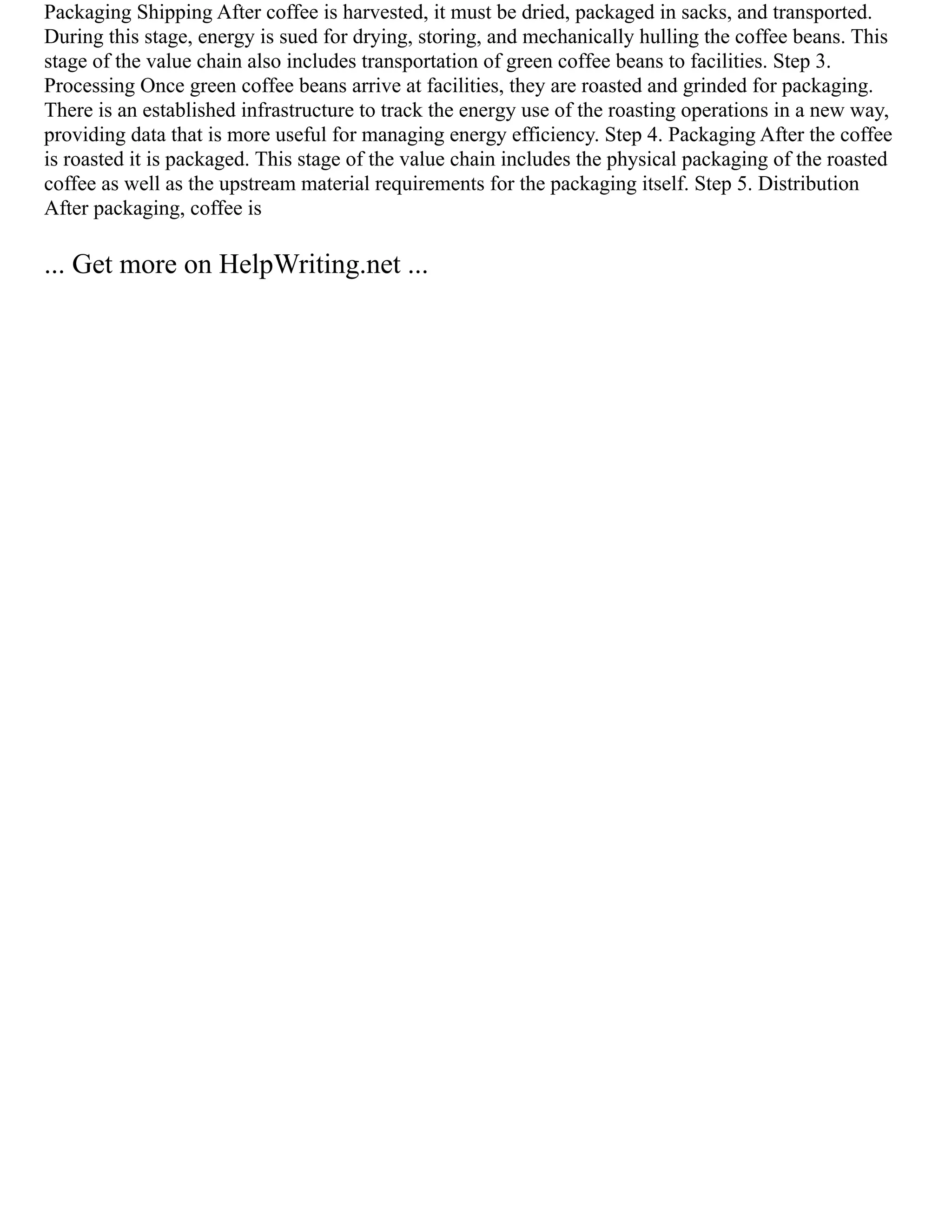 Packaging Shipping After coffee is harvested, it must be dried, packaged in sacks, and transported.
During this stage, energy is sued for drying, storing, and mechanically hulling the coffee beans. This
stage of the value chain also includes transportation of green coffee beans to facilities. Step 3.
Processing Once green coffee beans arrive at facilities, they are roasted and grinded for packaging.
There is an established infrastructure to track the energy use of the roasting operations in a new way,
providing data that is more useful for managing energy efficiency. Step 4. Packaging After the coffee
is roasted it is packaged. This stage of the value chain includes the physical packaging of the roasted
coffee as well as the upstream material requirements for the packaging itself. Step 5. Distribution
After packaging, coffee is
... Get more on HelpWriting.net ...
 