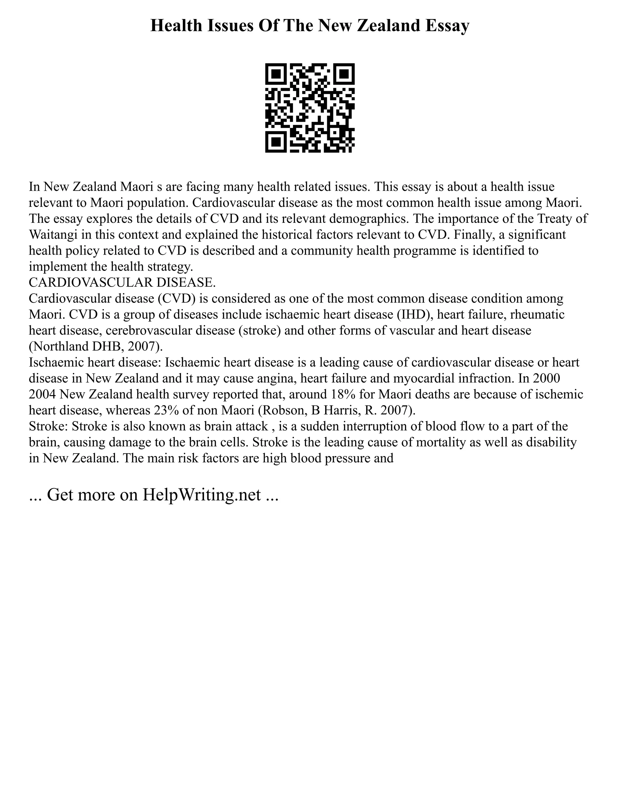 Health Issues Of The New Zealand Essay
In New Zealand Maori s are facing many health related issues. This essay is about a health issue
relevant to Maori population. Cardiovascular disease as the most common health issue among Maori.
The essay explores the details of CVD and its relevant demographics. The importance of the Treaty of
Waitangi in this context and explained the historical factors relevant to CVD. Finally, a significant
health policy related to CVD is described and a community health programme is identified to
implement the health strategy.
CARDIOVASCULAR DISEASE.
Cardiovascular disease (CVD) is considered as one of the most common disease condition among
Maori. CVD is a group of diseases include ischaemic heart disease (IHD), heart failure, rheumatic
heart disease, cerebrovascular disease (stroke) and other forms of vascular and heart disease
(Northland DHB, 2007).
Ischaemic heart disease: Ischaemic heart disease is a leading cause of cardiovascular disease or heart
disease in New Zealand and it may cause angina, heart failure and myocardial infraction. In 2000
2004 New Zealand health survey reported that, around 18% for Maori deaths are because of ischemic
heart disease, whereas 23% of non Maori (Robson, B Harris, R. 2007).
Stroke: Stroke is also known as brain attack , is a sudden interruption of blood flow to a part of the
brain, causing damage to the brain cells. Stroke is the leading cause of mortality as well as disability
in New Zealand. The main risk factors are high blood pressure and
... Get more on HelpWriting.net ...
 