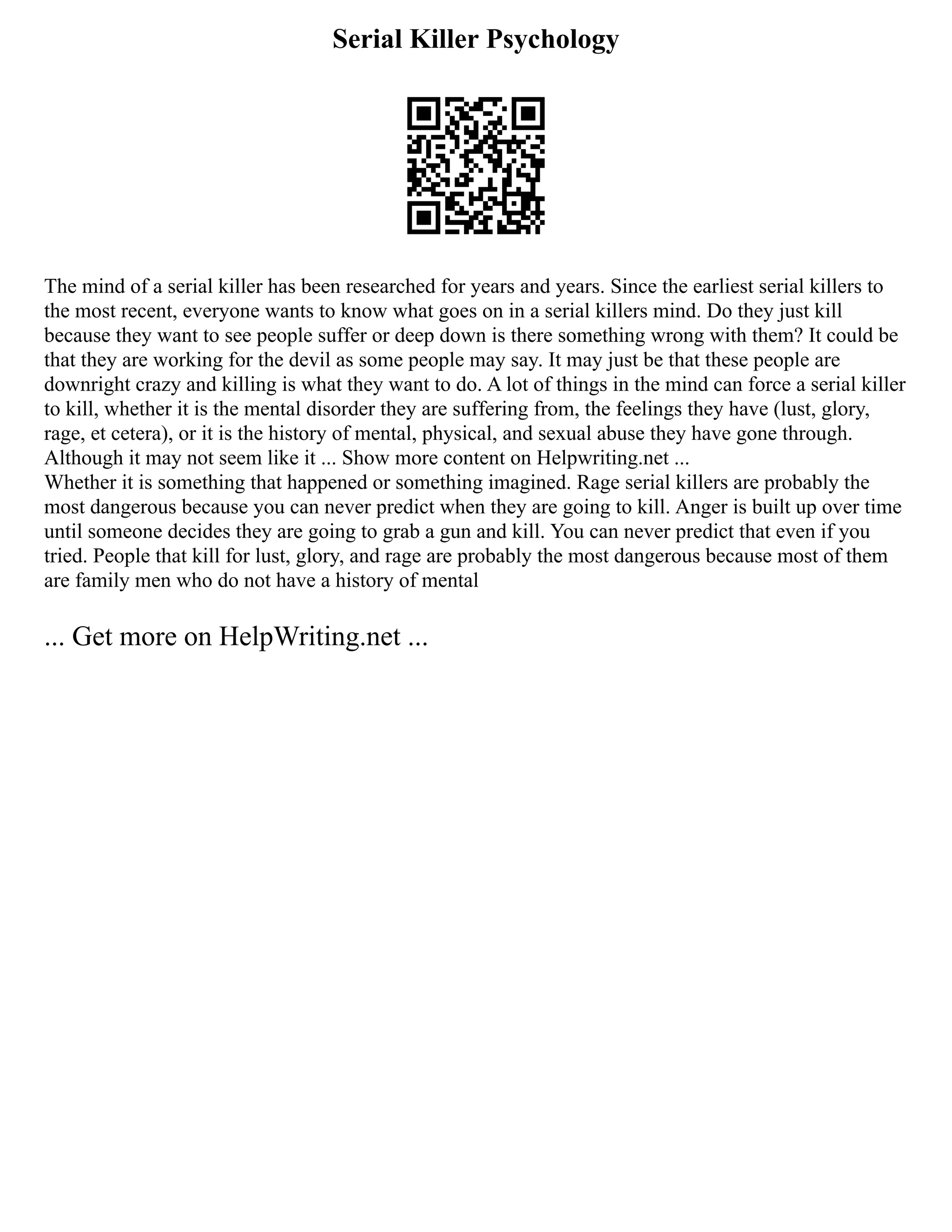 Serial Killer Psychology
The mind of a serial killer has been researched for years and years. Since the earliest serial killers to
the most recent, everyone wants to know what goes on in a serial killers mind. Do they just kill
because they want to see people suffer or deep down is there something wrong with them? It could be
that they are working for the devil as some people may say. It may just be that these people are
downright crazy and killing is what they want to do. A lot of things in the mind can force a serial killer
to kill, whether it is the mental disorder they are suffering from, the feelings they have (lust, glory,
rage, et cetera), or it is the history of mental, physical, and sexual abuse they have gone through.
Although it may not seem like it ... Show more content on Helpwriting.net ...
Whether it is something that happened or something imagined. Rage serial killers are probably the
most dangerous because you can never predict when they are going to kill. Anger is built up over time
until someone decides they are going to grab a gun and kill. You can never predict that even if you
tried. People that kill for lust, glory, and rage are probably the most dangerous because most of them
are family men who do not have a history of mental
... Get more on HelpWriting.net ...
 
