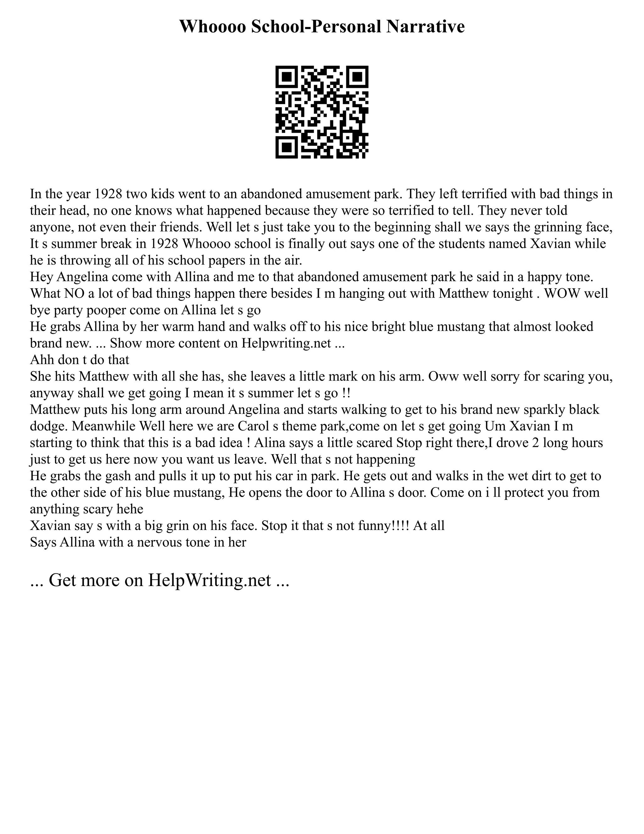 Whoooo School-Personal Narrative
In the year 1928 two kids went to an abandoned amusement park. They left terrified with bad things in
their head, no one knows what happened because they were so terrified to tell. They never told
anyone, not even their friends. Well let s just take you to the beginning shall we says the grinning face,
It s summer break in 1928 Whoooo school is finally out says one of the students named Xavian while
he is throwing all of his school papers in the air.
Hey Angelina come with Allina and me to that abandoned amusement park he said in a happy tone.
What NO a lot of bad things happen there besides I m hanging out with Matthew tonight . WOW well
bye party pooper come on Allina let s go
He grabs Allina by her warm hand and walks off to his nice bright blue mustang that almost looked
brand new. ... Show more content on Helpwriting.net ...
Ahh don t do that
She hits Matthew with all she has, she leaves a little mark on his arm. Oww well sorry for scaring you,
anyway shall we get going I mean it s summer let s go !!
Matthew puts his long arm around Angelina and starts walking to get to his brand new sparkly black
dodge. Meanwhile Well here we are Carol s theme park,come on let s get going Um Xavian I m
starting to think that this is a bad idea ! Alina says a little scared Stop right there,I drove 2 long hours
just to get us here now you want us leave. Well that s not happening
He grabs the gash and pulls it up to put his car in park. He gets out and walks in the wet dirt to get to
the other side of his blue mustang, He opens the door to Allina s door. Come on i ll protect you from
anything scary hehe
Xavian say s with a big grin on his face. Stop it that s not funny!!!! At all
Says Allina with a nervous tone in her
... Get more on HelpWriting.net ...
 