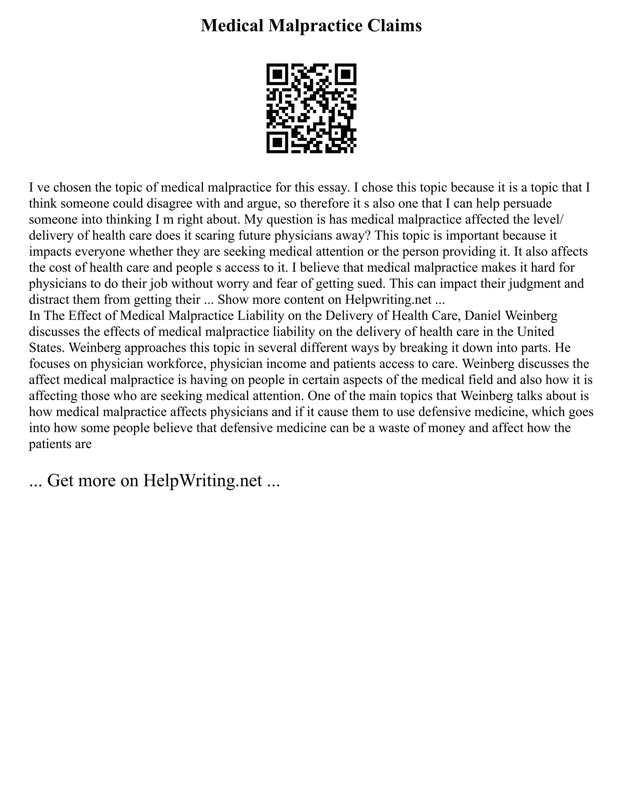 Medical Malpractice Claims
I ve chosen the topic of medical malpractice for this essay. I chose this topic because it is a topic that I
think someone could disagree with and argue, so therefore it s also one that I can help persuade
someone into thinking I m right about. My question is has medical malpractice affected the level/
delivery of health care does it scaring future physicians away? This topic is important because it
impacts everyone whether they are seeking medical attention or the person providing it. It also affects
the cost of health care and people s access to it. I believe that medical malpractice makes it hard for
physicians to do their job without worry and fear of getting sued. This can impact their judgment and
distract them from getting their ... Show more content on Helpwriting.net ...
In The Effect of Medical Malpractice Liability on the Delivery of Health Care, Daniel Weinberg
discusses the effects of medical malpractice liability on the delivery of health care in the United
States. Weinberg approaches this topic in several different ways by breaking it down into parts. He
focuses on physician workforce, physician income and patients access to care. Weinberg discusses the
affect medical malpractice is having on people in certain aspects of the medical field and also how it is
affecting those who are seeking medical attention. One of the main topics that Weinberg talks about is
how medical malpractice affects physicians and if it cause them to use defensive medicine, which goes
into how some people believe that defensive medicine can be a waste of money and affect how the
patients are
... Get more on HelpWriting.net ...
 