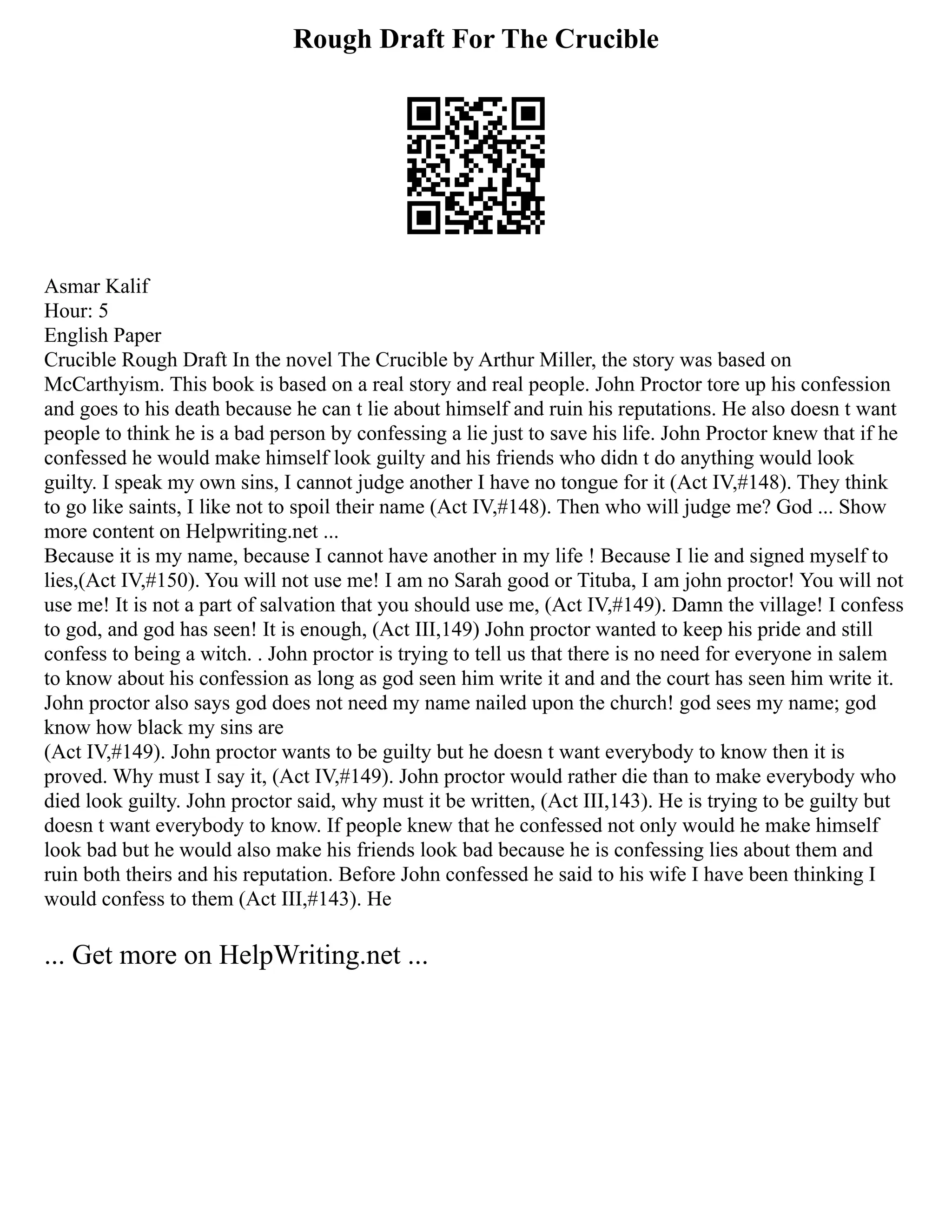 Rough Draft For The Crucible
Asmar Kalif
Hour: 5
English Paper
Crucible Rough Draft In the novel The Crucible by Arthur Miller, the story was based on
McCarthyism. This book is based on a real story and real people. John Proctor tore up his confession
and goes to his death because he can t lie about himself and ruin his reputations. He also doesn t want
people to think he is a bad person by confessing a lie just to save his life. John Proctor knew that if he
confessed he would make himself look guilty and his friends who didn t do anything would look
guilty. I speak my own sins, I cannot judge another I have no tongue for it (Act IV,#148). They think
to go like saints, I like not to spoil their name (Act IV,#148). Then who will judge me? God ... Show
more content on Helpwriting.net ...
Because it is my name, because I cannot have another in my life ! Because I lie and signed myself to
lies,(Act IV,#150). You will not use me! I am no Sarah good or Tituba, I am john proctor! You will not
use me! It is not a part of salvation that you should use me, (Act IV,#149). Damn the village! I confess
to god, and god has seen! It is enough, (Act III,149) John proctor wanted to keep his pride and still
confess to being a witch. . John proctor is trying to tell us that there is no need for everyone in salem
to know about his confession as long as god seen him write it and and the court has seen him write it.
John proctor also says god does not need my name nailed upon the church! god sees my name; god
know how black my sins are
(Act IV,#149). John proctor wants to be guilty but he doesn t want everybody to know then it is
proved. Why must I say it, (Act IV,#149). John proctor would rather die than to make everybody who
died look guilty. John proctor said, why must it be written, (Act III,143). He is trying to be guilty but
doesn t want everybody to know. If people knew that he confessed not only would he make himself
look bad but he would also make his friends look bad because he is confessing lies about them and
ruin both theirs and his reputation. Before John confessed he said to his wife I have been thinking I
would confess to them (Act III,#143). He
... Get more on HelpWriting.net ...
 