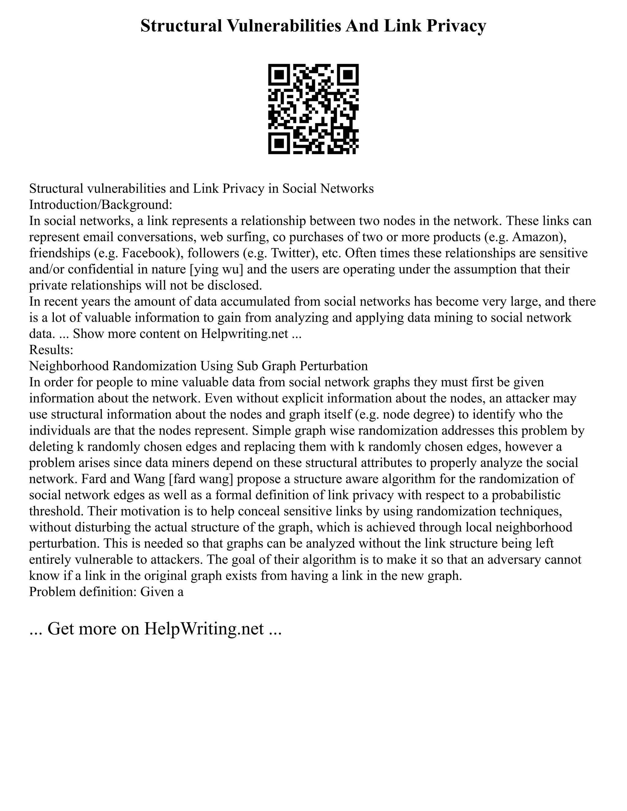 Structural Vulnerabilities And Link Privacy
Structural vulnerabilities and Link Privacy in Social Networks
Introduction/Background:
In social networks, a link represents a relationship between two nodes in the network. These links can
represent email conversations, web surfing, co purchases of two or more products (e.g. Amazon),
friendships (e.g. Facebook), followers (e.g. Twitter), etc. Often times these relationships are sensitive
and/or confidential in nature [ying wu] and the users are operating under the assumption that their
private relationships will not be disclosed.
In recent years the amount of data accumulated from social networks has become very large, and there
is a lot of valuable information to gain from analyzing and applying data mining to social network
data. ... Show more content on Helpwriting.net ...
Results:
Neighborhood Randomization Using Sub Graph Perturbation
In order for people to mine valuable data from social network graphs they must first be given
information about the network. Even without explicit information about the nodes, an attacker may
use structural information about the nodes and graph itself (e.g. node degree) to identify who the
individuals are that the nodes represent. Simple graph wise randomization addresses this problem by
deleting k randomly chosen edges and replacing them with k randomly chosen edges, however a
problem arises since data miners depend on these structural attributes to properly analyze the social
network. Fard and Wang [fard wang] propose a structure aware algorithm for the randomization of
social network edges as well as a formal definition of link privacy with respect to a probabilistic
threshold. Their motivation is to help conceal sensitive links by using randomization techniques,
without disturbing the actual structure of the graph, which is achieved through local neighborhood
perturbation. This is needed so that graphs can be analyzed without the link structure being left
entirely vulnerable to attackers. The goal of their algorithm is to make it so that an adversary cannot
know if a link in the original graph exists from having a link in the new graph.
Problem definition: Given a
... Get more on HelpWriting.net ...
 