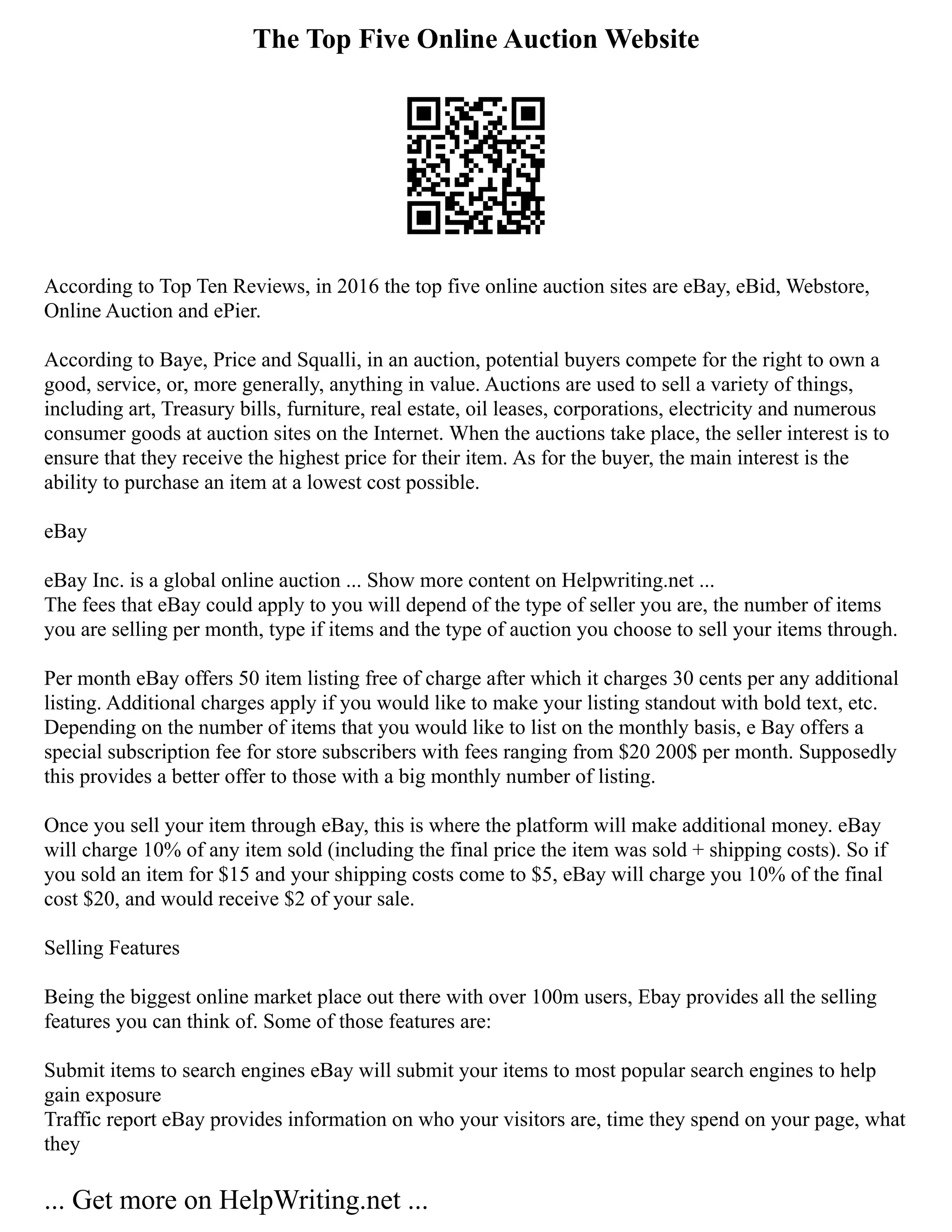 The Top Five Online Auction Website
According to Top Ten Reviews, in 2016 the top five online auction sites are eBay, eBid, Webstore,
Online Auction and ePier.
According to Baye, Price and Squalli, in an auction, potential buyers compete for the right to own a
good, service, or, more generally, anything in value. Auctions are used to sell a variety of things,
including art, Treasury bills, furniture, real estate, oil leases, corporations, electricity and numerous
consumer goods at auction sites on the Internet. When the auctions take place, the seller interest is to
ensure that they receive the highest price for their item. As for the buyer, the main interest is the
ability to purchase an item at a lowest cost possible.
eBay
eBay Inc. is a global online auction ... Show more content on Helpwriting.net ...
The fees that eBay could apply to you will depend of the type of seller you are, the number of items
you are selling per month, type if items and the type of auction you choose to sell your items through.
Per month eBay offers 50 item listing free of charge after which it charges 30 cents per any additional
listing. Additional charges apply if you would like to make your listing standout with bold text, etc.
Depending on the number of items that you would like to list on the monthly basis, e Bay offers a
special subscription fee for store subscribers with fees ranging from $20 200$ per month. Supposedly
this provides a better offer to those with a big monthly number of listing.
Once you sell your item through eBay, this is where the platform will make additional money. eBay
will charge 10% of any item sold (including the final price the item was sold + shipping costs). So if
you sold an item for $15 and your shipping costs come to $5, eBay will charge you 10% of the final
cost $20, and would receive $2 of your sale.
Selling Features
Being the biggest online market place out there with over 100m users, Ebay provides all the selling
features you can think of. Some of those features are:
Submit items to search engines eBay will submit your items to most popular search engines to help
gain exposure
Traffic report eBay provides information on who your visitors are, time they spend on your page, what
they
... Get more on HelpWriting.net ...
 