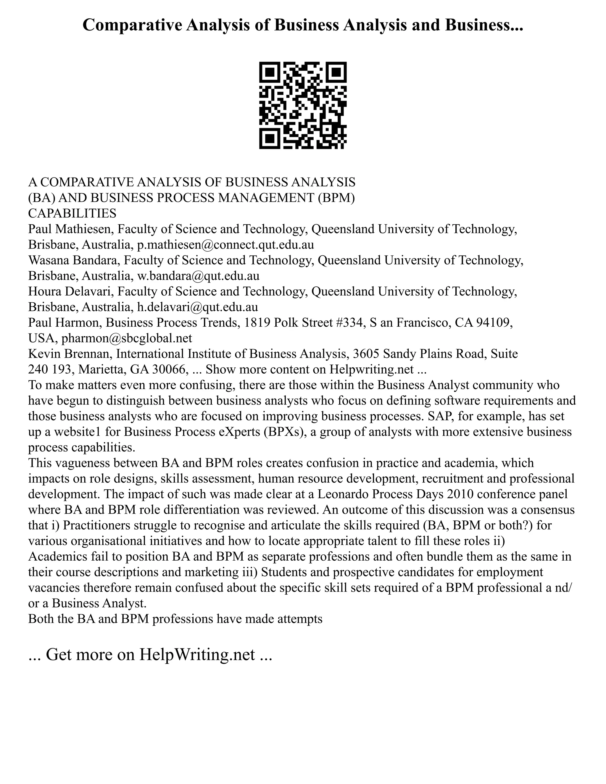 Comparative Analysis of Business Analysis and Business...
A COMPARATIVE ANALYSIS OF BUSINESS ANALYSIS
(BA) AND BUSINESS PROCESS MANAGEMENT (BPM)
CAPABILITIES
Paul Mathiesen, Faculty of Science and Technology, Queensland University of Technology,
Brisbane, Australia, p.mathiesen@connect.qut.edu.au
Wasana Bandara, Faculty of Science and Technology, Queensland University of Technology,
Brisbane, Australia, w.bandara@qut.edu.au
Houra Delavari, Faculty of Science and Technology, Queensland University of Technology,
Brisbane, Australia, h.delavari@qut.edu.au
Paul Harmon, Business Process Trends, 1819 Polk Street #334, S an Francisco, CA 94109,
USA, pharmon@sbcglobal.net
Kevin Brennan, International Institute of Business Analysis, 3605 Sandy Plains Road, Suite
240 193, Marietta, GA 30066, ... Show more content on Helpwriting.net ...
To make matters even more confusing, there are those within the Business Analyst community who
have begun to distinguish between business analysts who focus on defining software requirements and
those business analysts who are focused on improving business processes. SAP, for example, has set
up a website1 for Business Process eXperts (BPXs), a group of analysts with more extensive business
process capabilities.
This vagueness between BA and BPM roles creates confusion in practice and academia, which
impacts on role designs, skills assessment, human resource development, recruitment and professional
development. The impact of such was made clear at a Leonardo Process Days 2010 conference panel
where BA and BPM role differentiation was reviewed. An outcome of this discussion was a consensus
that i) Practitioners struggle to recognise and articulate the skills required (BA, BPM or both?) for
various organisational initiatives and how to locate appropriate talent to fill these roles ii)
Academics fail to position BA and BPM as separate professions and often bundle them as the same in
their course descriptions and marketing iii) Students and prospective candidates for employment
vacancies therefore remain confused about the specific skill sets required of a BPM professional a nd/
or a Business Analyst.
Both the BA and BPM professions have made attempts
... Get more on HelpWriting.net ...
 