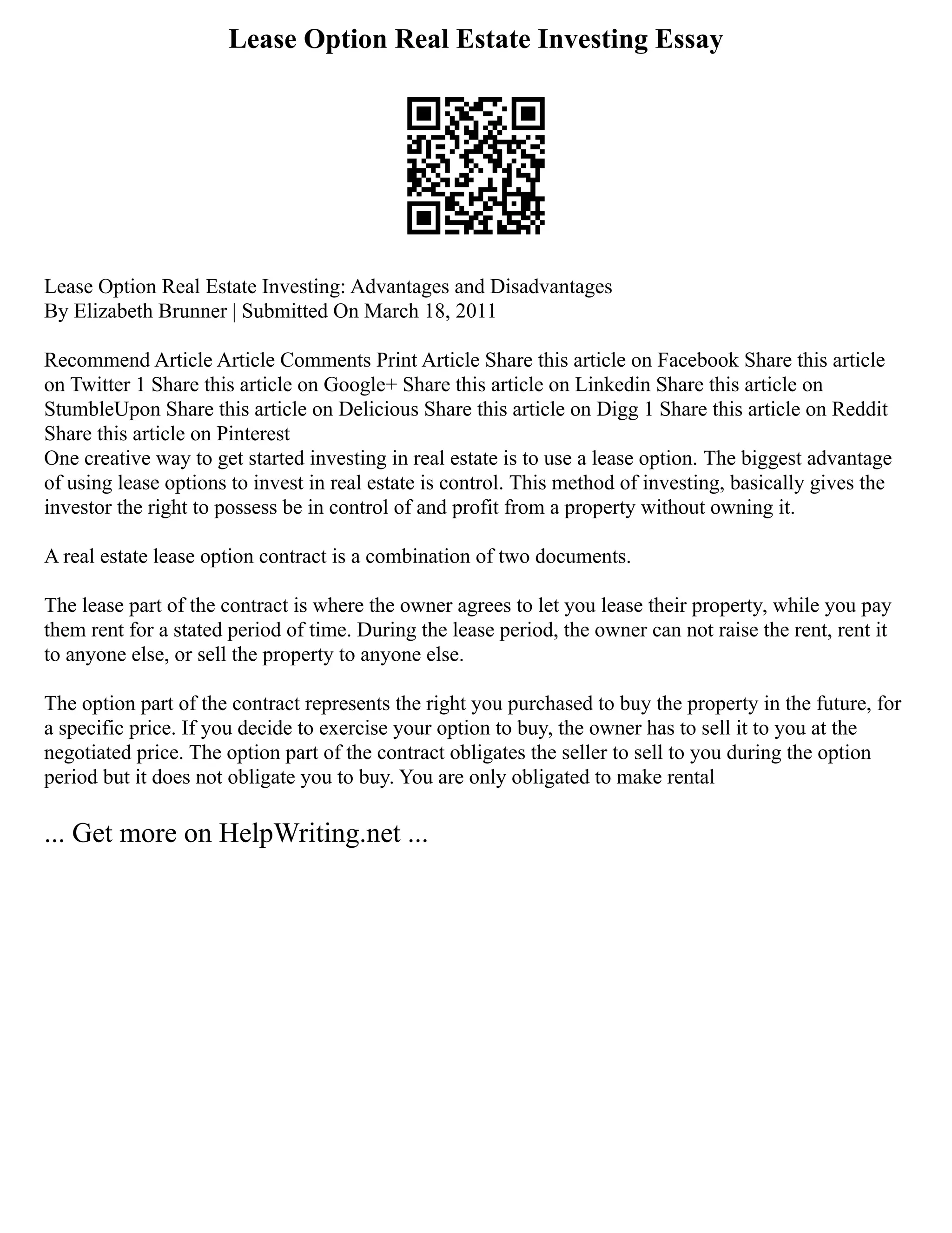 Lease Option Real Estate Investing Essay
Lease Option Real Estate Investing: Advantages and Disadvantages
By Elizabeth Brunner | Submitted On March 18, 2011
Recommend Article Article Comments Print Article Share this article on Facebook Share this article
on Twitter 1 Share this article on Google+ Share this article on Linkedin Share this article on
StumbleUpon Share this article on Delicious Share this article on Digg 1 Share this article on Reddit
Share this article on Pinterest
One creative way to get started investing in real estate is to use a lease option. The biggest advantage
of using lease options to invest in real estate is control. This method of investing, basically gives the
investor the right to possess be in control of and profit from a property without owning it.
A real estate lease option contract is a combination of two documents.
The lease part of the contract is where the owner agrees to let you lease their property, while you pay
them rent for a stated period of time. During the lease period, the owner can not raise the rent, rent it
to anyone else, or sell the property to anyone else.
The option part of the contract represents the right you purchased to buy the property in the future, for
a specific price. If you decide to exercise your option to buy, the owner has to sell it to you at the
negotiated price. The option part of the contract obligates the seller to sell to you during the option
period but it does not obligate you to buy. You are only obligated to make rental
... Get more on HelpWriting.net ...
 