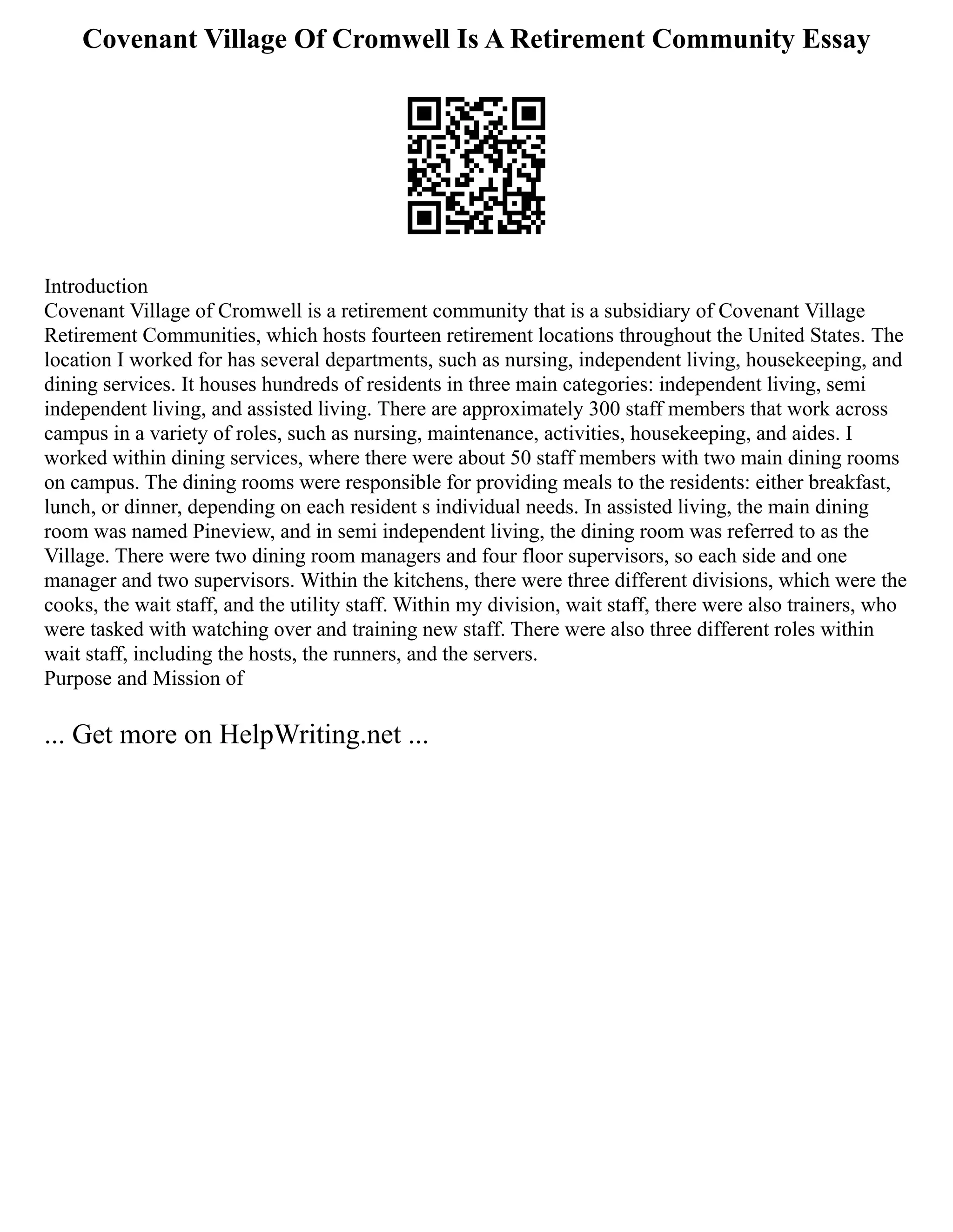 Covenant Village Of Cromwell Is A Retirement Community Essay
Introduction
Covenant Village of Cromwell is a retirement community that is a subsidiary of Covenant Village
Retirement Communities, which hosts fourteen retirement locations throughout the United States. The
location I worked for has several departments, such as nursing, independent living, housekeeping, and
dining services. It houses hundreds of residents in three main categories: independent living, semi
independent living, and assisted living. There are approximately 300 staff members that work across
campus in a variety of roles, such as nursing, maintenance, activities, housekeeping, and aides. I
worked within dining services, where there were about 50 staff members with two main dining rooms
on campus. The dining rooms were responsible for providing meals to the residents: either breakfast,
lunch, or dinner, depending on each resident s individual needs. In assisted living, the main dining
room was named Pineview, and in semi independent living, the dining room was referred to as the
Village. There were two dining room managers and four floor supervisors, so each side and one
manager and two supervisors. Within the kitchens, there were three different divisions, which were the
cooks, the wait staff, and the utility staff. Within my division, wait staff, there were also trainers, who
were tasked with watching over and training new staff. There were also three different roles within
wait staff, including the hosts, the runners, and the servers.
Purpose and Mission of
... Get more on HelpWriting.net ...
 