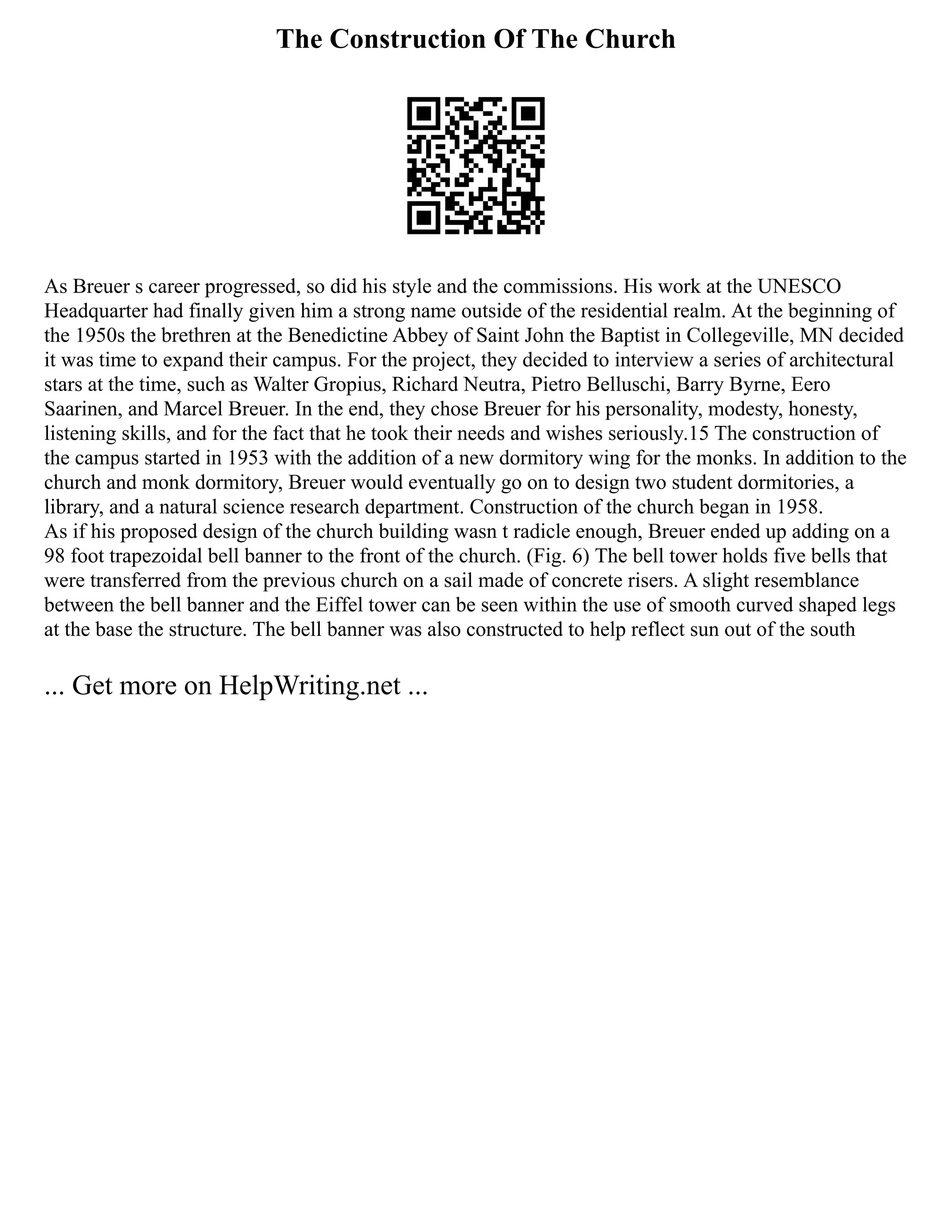 The Construction Of The Church
As Breuer s career progressed, so did his style and the commissions. His work at the UNESCO
Headquarter had finally given him a strong name outside of the residential realm. At the beginning of
the 1950s the brethren at the Benedictine Abbey of Saint John the Baptist in Collegeville, MN decided
it was time to expand their campus. For the project, they decided to interview a series of architectural
stars at the time, such as Walter Gropius, Richard Neutra, Pietro Belluschi, Barry Byrne, Eero
Saarinen, and Marcel Breuer. In the end, they chose Breuer for his personality, modesty, honesty,
listening skills, and for the fact that he took their needs and wishes seriously.15 The construction of
the campus started in 1953 with the addition of a new dormitory wing for the monks. In addition to the
church and monk dormitory, Breuer would eventually go on to design two student dormitories, a
library, and a natural science research department. Construction of the church began in 1958.
As if his proposed design of the church building wasn t radicle enough, Breuer ended up adding on a
98 foot trapezoidal bell banner to the front of the church. (Fig. 6) The bell tower holds five bells that
were transferred from the previous church on a sail made of concrete risers. A slight resemblance
between the bell banner and the Eiffel tower can be seen within the use of smooth curved shaped legs
at the base the structure. The bell banner was also constructed to help reflect sun out of the south
... Get more on HelpWriting.net ...
 