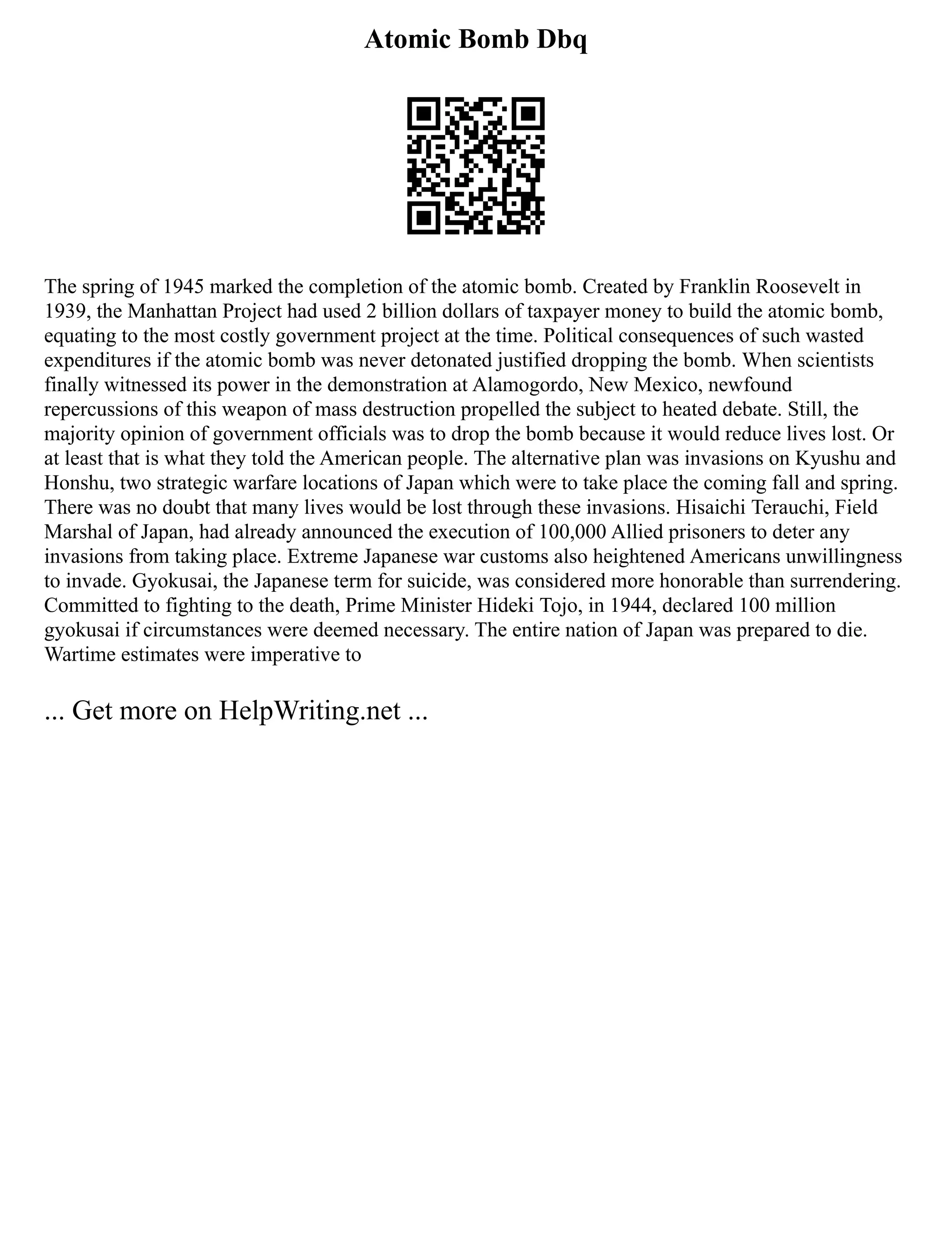 Atomic Bomb Dbq
The spring of 1945 marked the completion of the atomic bomb. Created by Franklin Roosevelt in
1939, the Manhattan Project had used 2 billion dollars of taxpayer money to build the atomic bomb,
equating to the most costly government project at the time. Political consequences of such wasted
expenditures if the atomic bomb was never detonated justified dropping the bomb. When scientists
finally witnessed its power in the demonstration at Alamogordo, New Mexico, newfound
repercussions of this weapon of mass destruction propelled the subject to heated debate. Still, the
majority opinion of government officials was to drop the bomb because it would reduce lives lost. Or
at least that is what they told the American people. The alternative plan was invasions on Kyushu and
Honshu, two strategic warfare locations of Japan which were to take place the coming fall and spring.
There was no doubt that many lives would be lost through these invasions. Hisaichi Terauchi, Field
Marshal of Japan, had already announced the execution of 100,000 Allied prisoners to deter any
invasions from taking place. Extreme Japanese war customs also heightened Americans unwillingness
to invade. Gyokusai, the Japanese term for suicide, was considered more honorable than surrendering.
Committed to fighting to the death, Prime Minister Hideki Tojo, in 1944, declared 100 million
gyokusai if circumstances were deemed necessary. The entire nation of Japan was prepared to die.
Wartime estimates were imperative to
... Get more on HelpWriting.net ...
 