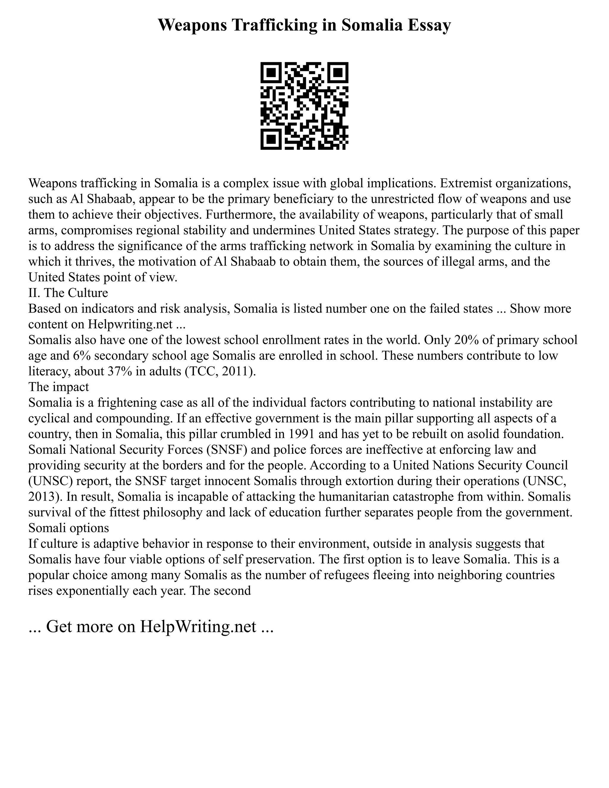Weapons Trafficking in Somalia Essay
Weapons trafficking in Somalia is a complex issue with global implications. Extremist organizations,
such as Al Shabaab, appear to be the primary beneficiary to the unrestricted flow of weapons and use
them to achieve their objectives. Furthermore, the availability of weapons, particularly that of small
arms, compromises regional stability and undermines United States strategy. The purpose of this paper
is to address the significance of the arms trafficking network in Somalia by examining the culture in
which it thrives, the motivation of Al Shabaab to obtain them, the sources of illegal arms, and the
United States point of view.
II. The Culture
Based on indicators and risk analysis, Somalia is listed number one on the failed states ... Show more
content on Helpwriting.net ...
Somalis also have one of the lowest school enrollment rates in the world. Only 20% of primary school
age and 6% secondary school age Somalis are enrolled in school. These numbers contribute to low
literacy, about 37% in adults (TCC, 2011).
The impact
Somalia is a frightening case as all of the individual factors contributing to national instability are
cyclical and compounding. If an effective government is the main pillar supporting all aspects of a
country, then in Somalia, this pillar crumbled in 1991 and has yet to be rebuilt on asolid foundation.
Somali National Security Forces (SNSF) and police forces are ineffective at enforcing law and
providing security at the borders and for the people. According to a United Nations Security Council
(UNSC) report, the SNSF target innocent Somalis through extortion during their operations (UNSC,
2013). In result, Somalia is incapable of attacking the humanitarian catastrophe from within. Somalis
survival of the fittest philosophy and lack of education further separates people from the government.
Somali options
If culture is adaptive behavior in response to their environment, outside in analysis suggests that
Somalis have four viable options of self preservation. The first option is to leave Somalia. This is a
popular choice among many Somalis as the number of refugees fleeing into neighboring countries
rises exponentially each year. The second
... Get more on HelpWriting.net ...
 