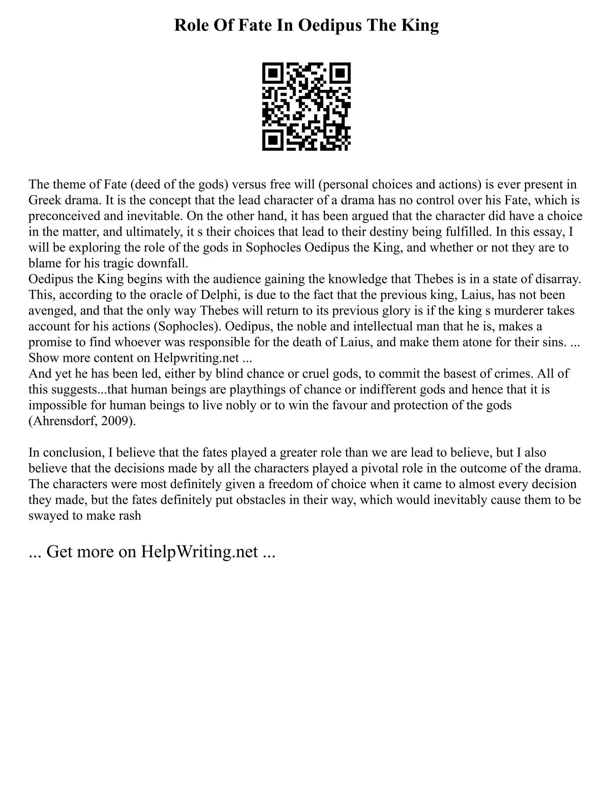 Role Of Fate In Oedipus The King
The theme of Fate (deed of the gods) versus free will (personal choices and actions) is ever present in
Greek drama. It is the concept that the lead character of a drama has no control over his Fate, which is
preconceived and inevitable. On the other hand, it has been argued that the character did have a choice
in the matter, and ultimately, it s their choices that lead to their destiny being fulfilled. In this essay, I
will be exploring the role of the gods in Sophocles Oedipus the King, and whether or not they are to
blame for his tragic downfall.
Oedipus the King begins with the audience gaining the knowledge that Thebes is in a state of disarray.
This, according to the oracle of Delphi, is due to the fact that the previous king, Laius, has not been
avenged, and that the only way Thebes will return to its previous glory is if the king s murderer takes
account for his actions (Sophocles). Oedipus, the noble and intellectual man that he is, makes a
promise to find whoever was responsible for the death of Laius, and make them atone for their sins. ...
Show more content on Helpwriting.net ...
And yet he has been led, either by blind chance or cruel gods, to commit the basest of crimes. All of
this suggests...that human beings are playthings of chance or indifferent gods and hence that it is
impossible for human beings to live nobly or to win the favour and protection of the gods
(Ahrensdorf, 2009).
In conclusion, I believe that the fates played a greater role than we are lead to believe, but I also
believe that the decisions made by all the characters played a pivotal role in the outcome of the drama.
The characters were most definitely given a freedom of choice when it came to almost every decision
they made, but the fates definitely put obstacles in their way, which would inevitably cause them to be
swayed to make rash
... Get more on HelpWriting.net ...
 