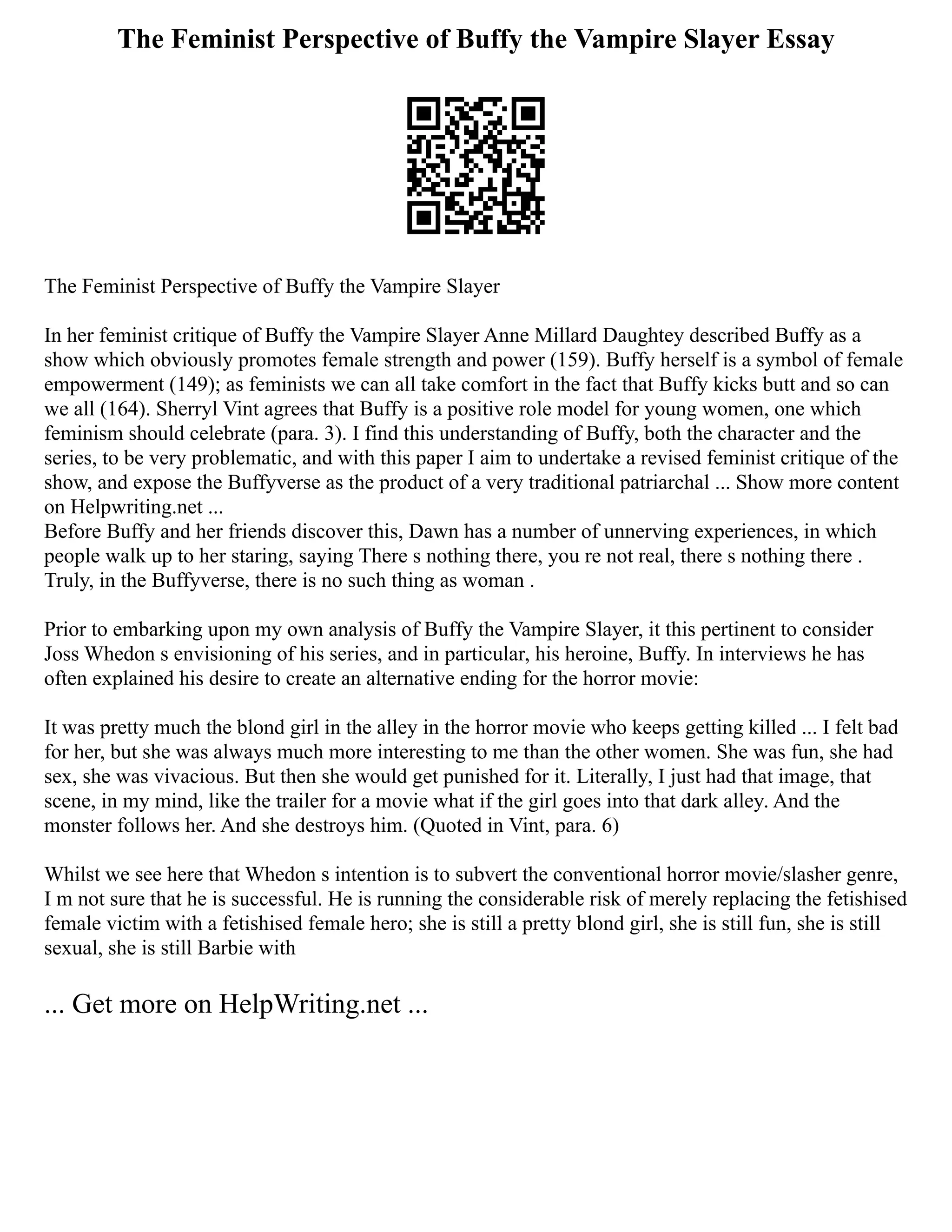 The Feminist Perspective of Buffy the Vampire Slayer Essay
The Feminist Perspective of Buffy the Vampire Slayer
In her feminist critique of Buffy the Vampire Slayer Anne Millard Daughtey described Buffy as a
show which obviously promotes female strength and power (159). Buffy herself is a symbol of female
empowerment (149); as feminists we can all take comfort in the fact that Buffy kicks butt and so can
we all (164). Sherryl Vint agrees that Buffy is a positive role model for young women, one which
feminism should celebrate (para. 3). I find this understanding of Buffy, both the character and the
series, to be very problematic, and with this paper I aim to undertake a revised feminist critique of the
show, and expose the Buffyverse as the product of a very traditional patriarchal ... Show more content
on Helpwriting.net ...
Before Buffy and her friends discover this, Dawn has a number of unnerving experiences, in which
people walk up to her staring, saying There s nothing there, you re not real, there s nothing there .
Truly, in the Buffyverse, there is no such thing as woman .
Prior to embarking upon my own analysis of Buffy the Vampire Slayer, it this pertinent to consider
Joss Whedon s envisioning of his series, and in particular, his heroine, Buffy. In interviews he has
often explained his desire to create an alternative ending for the horror movie:
It was pretty much the blond girl in the alley in the horror movie who keeps getting killed ... I felt bad
for her, but she was always much more interesting to me than the other women. She was fun, she had
sex, she was vivacious. But then she would get punished for it. Literally, I just had that image, that
scene, in my mind, like the trailer for a movie what if the girl goes into that dark alley. And the
monster follows her. And she destroys him. (Quoted in Vint, para. 6)
Whilst we see here that Whedon s intention is to subvert the conventional horror movie/slasher genre,
I m not sure that he is successful. He is running the considerable risk of merely replacing the fetishised
female victim with a fetishised female hero; she is still a pretty blond girl, she is still fun, she is still
sexual, she is still Barbie with
... Get more on HelpWriting.net ...
 