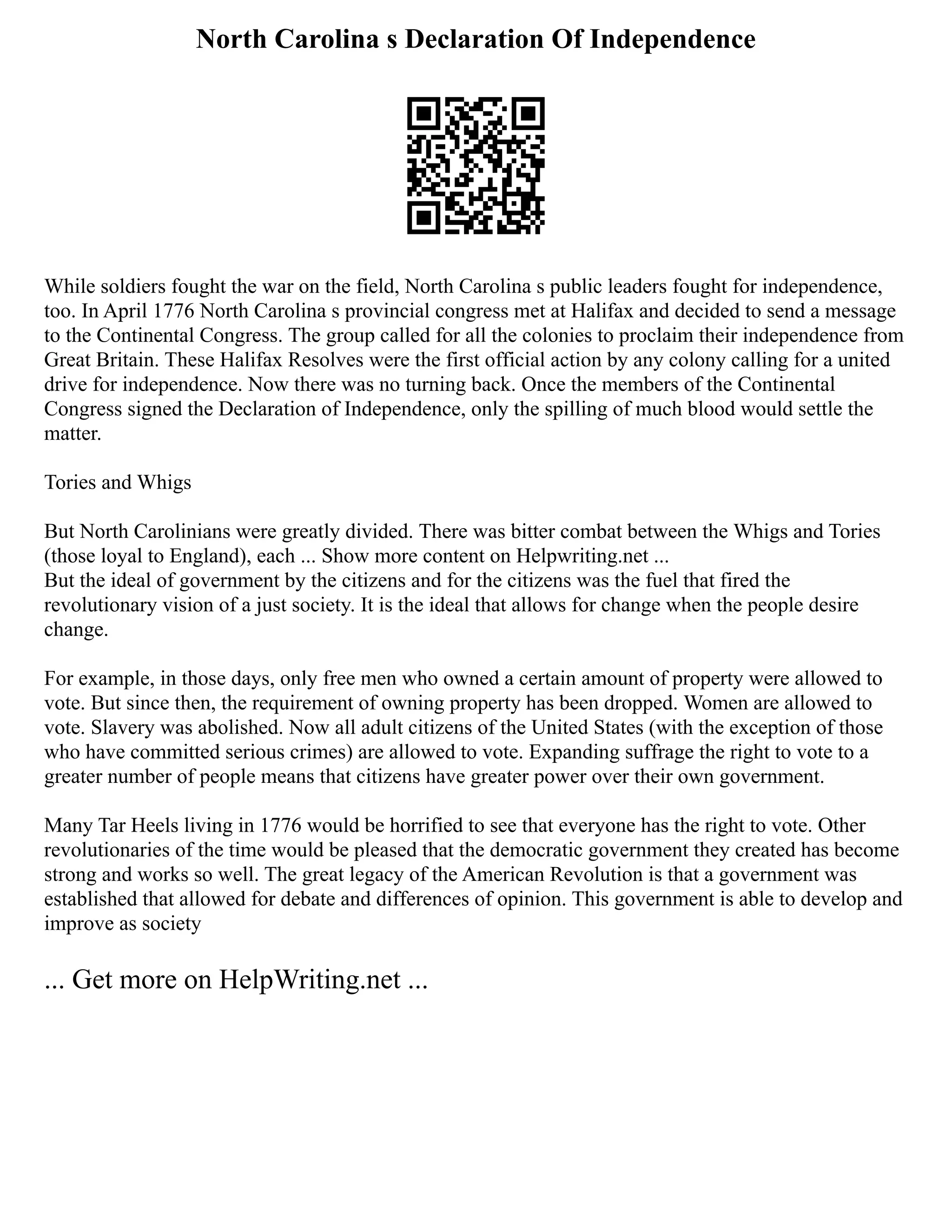 North Carolina s Declaration Of Independence
While soldiers fought the war on the field, North Carolina s public leaders fought for independence,
too. In April 1776 North Carolina s provincial congress met at Halifax and decided to send a message
to the Continental Congress. The group called for all the colonies to proclaim their independence from
Great Britain. These Halifax Resolves were the first official action by any colony calling for a united
drive for independence. Now there was no turning back. Once the members of the Continental
Congress signed the Declaration of Independence, only the spilling of much blood would settle the
matter.
Tories and Whigs
But North Carolinians were greatly divided. There was bitter combat between the Whigs and Tories
(those loyal to England), each ... Show more content on Helpwriting.net ...
But the ideal of government by the citizens and for the citizens was the fuel that fired the
revolutionary vision of a just society. It is the ideal that allows for change when the people desire
change.
For example, in those days, only free men who owned a certain amount of property were allowed to
vote. But since then, the requirement of owning property has been dropped. Women are allowed to
vote. Slavery was abolished. Now all adult citizens of the United States (with the exception of those
who have committed serious crimes) are allowed to vote. Expanding suffrage the right to vote to a
greater number of people means that citizens have greater power over their own government.
Many Tar Heels living in 1776 would be horrified to see that everyone has the right to vote. Other
revolutionaries of the time would be pleased that the democratic government they created has become
strong and works so well. The great legacy of the American Revolution is that a government was
established that allowed for debate and differences of opinion. This government is able to develop and
improve as society
... Get more on HelpWriting.net ...
 