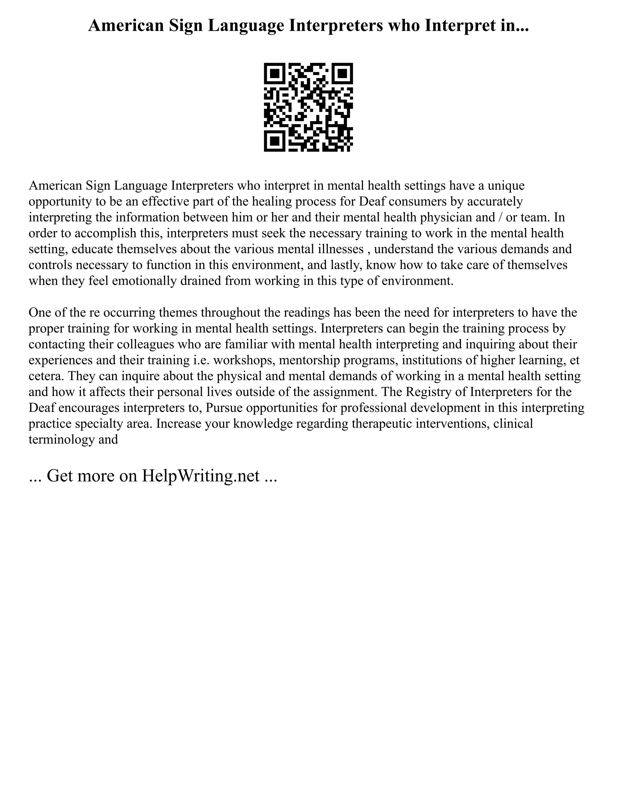 American Sign Language Interpreters who Interpret in...
American Sign Language Interpreters who interpret in mental health settings have a unique
opportunity to be an effective part of the healing process for Deaf consumers by accurately
interpreting the information between him or her and their mental health physician and / or team. In
order to accomplish this, interpreters must seek the necessary training to work in the mental health
setting, educate themselves about the various mental illnesses , understand the various demands and
controls necessary to function in this environment, and lastly, know how to take care of themselves
when they feel emotionally drained from working in this type of environment.
One of the re occurring themes throughout the readings has been the need for interpreters to have the
proper training for working in mental health settings. Interpreters can begin the training process by
contacting their colleagues who are familiar with mental health interpreting and inquiring about their
experiences and their training i.e. workshops, mentorship programs, institutions of higher learning, et
cetera. They can inquire about the physical and mental demands of working in a mental health setting
and how it affects their personal lives outside of the assignment. The Registry of Interpreters for the
Deaf encourages interpreters to, Pursue opportunities for professional development in this interpreting
practice specialty area. Increase your knowledge regarding therapeutic interventions, clinical
terminology and
... Get more on HelpWriting.net ...
 