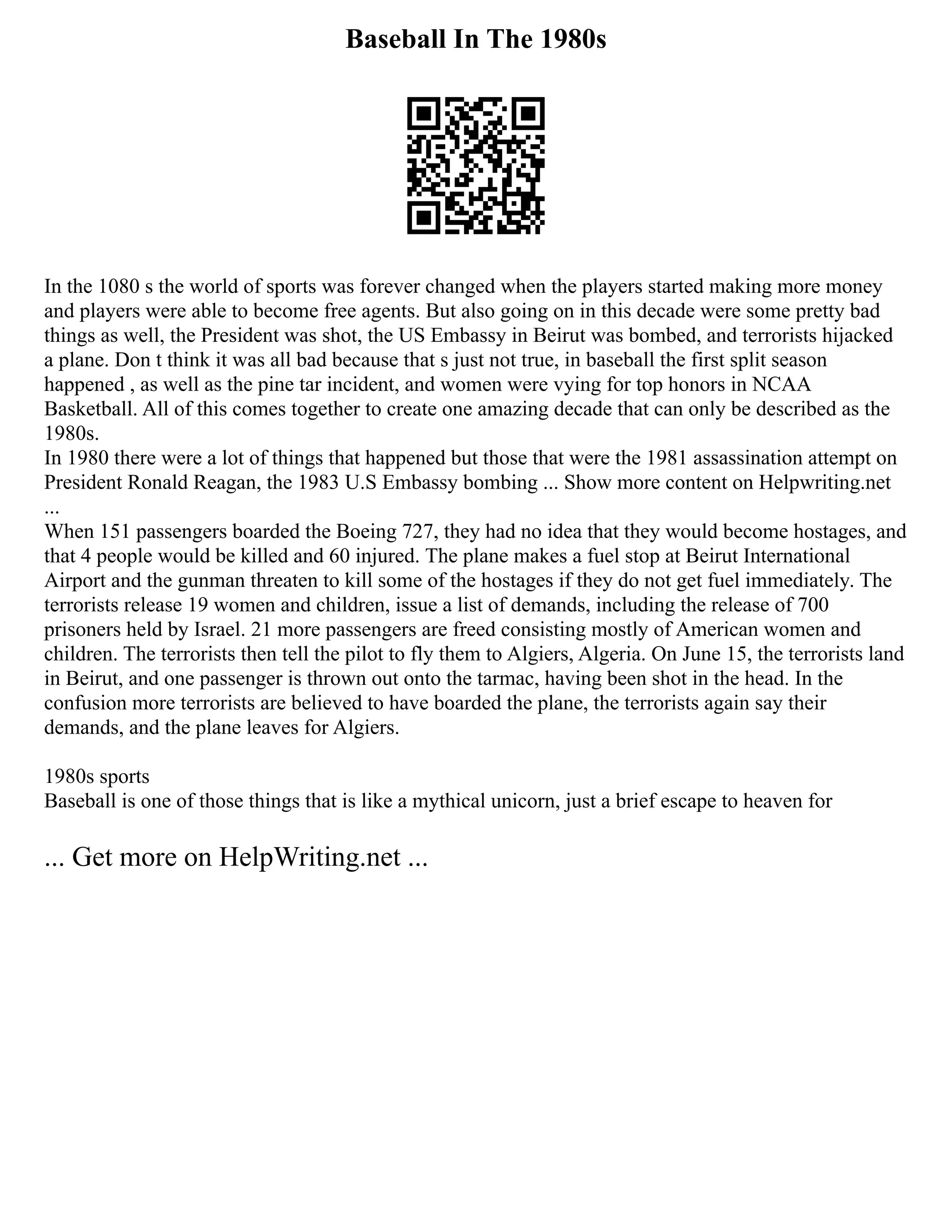 Baseball In The 1980s
In the 1080 s the world of sports was forever changed when the players started making more money
and players were able to become free agents. But also going on in this decade were some pretty bad
things as well, the President was shot, the US Embassy in Beirut was bombed, and terrorists hijacked
a plane. Don t think it was all bad because that s just not true, in baseball the first split season
happened , as well as the pine tar incident, and women were vying for top honors in NCAA
Basketball. All of this comes together to create one amazing decade that can only be described as the
1980s.
In 1980 there were a lot of things that happened but those that were the 1981 assassination attempt on
President Ronald Reagan, the 1983 U.S Embassy bombing ... Show more content on Helpwriting.net
...
When 151 passengers boarded the Boeing 727, they had no idea that they would become hostages, and
that 4 people would be killed and 60 injured. The plane makes a fuel stop at Beirut International
Airport and the gunman threaten to kill some of the hostages if they do not get fuel immediately. The
terrorists release 19 women and children, issue a list of demands, including the release of 700
prisoners held by Israel. 21 more passengers are freed consisting mostly of American women and
children. The terrorists then tell the pilot to fly them to Algiers, Algeria. On June 15, the terrorists land
in Beirut, and one passenger is thrown out onto the tarmac, having been shot in the head. In the
confusion more terrorists are believed to have boarded the plane, the terrorists again say their
demands, and the plane leaves for Algiers.
1980s sports
Baseball is one of those things that is like a mythical unicorn, just a brief escape to heaven for
... Get more on HelpWriting.net ...
 