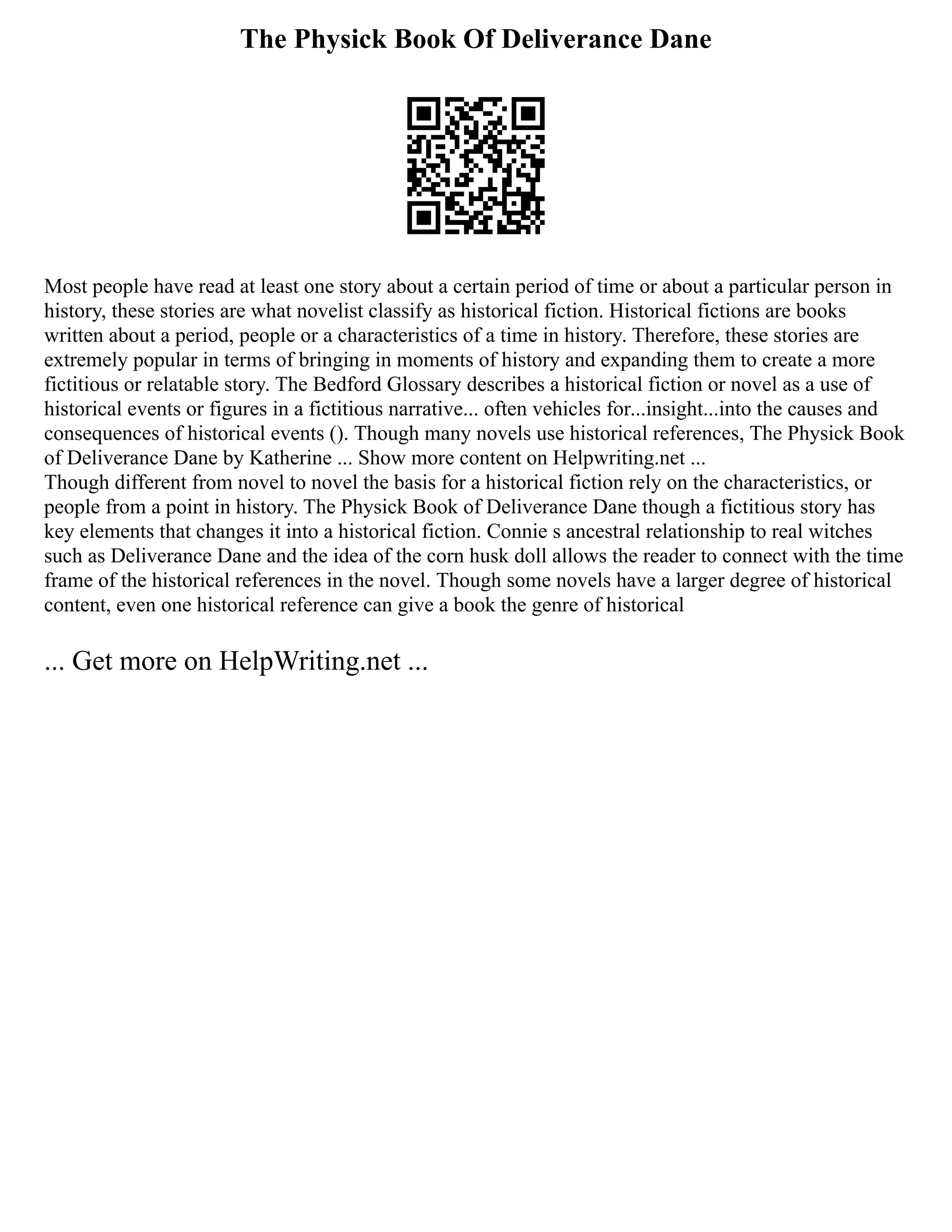 The Physick Book Of Deliverance Dane
Most people have read at least one story about a certain period of time or about a particular person in
history, these stories are what novelist classify as historical fiction. Historical fictions are books
written about a period, people or a characteristics of a time in history. Therefore, these stories are
extremely popular in terms of bringing in moments of history and expanding them to create a more
fictitious or relatable story. The Bedford Glossary describes a historical fiction or novel as a use of
historical events or figures in a fictitious narrative... often vehicles for...insight...into the causes and
consequences of historical events (). Though many novels use historical references, The Physick Book
of Deliverance Dane by Katherine ... Show more content on Helpwriting.net ...
Though different from novel to novel the basis for a historical fiction rely on the characteristics, or
people from a point in history. The Physick Book of Deliverance Dane though a fictitious story has
key elements that changes it into a historical fiction. Connie s ancestral relationship to real witches
such as Deliverance Dane and the idea of the corn husk doll allows the reader to connect with the time
frame of the historical references in the novel. Though some novels have a larger degree of historical
content, even one historical reference can give a book the genre of historical
... Get more on HelpWriting.net ...
 